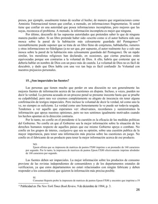 presos, por ejemplo, usualmente tratan de ocultar el heeho; de manera que organizaciones como
Amnistia Tnternacional tienen que confiar, a menudo, en informaciones fragmentarias. Si usted
tiene que confiar en una autoridad que posea informaciones incompletas, pero mejores que las
suyas, reconozca el problema. A menudo, la información incompleta es mejor que ninguna.
      Por último, desconfíe de las supuestas autoridades que pretenden saber lo que de ninguna
manera pueden saber. Si un libro pretende haber sido «escrito como si el autor hubiera sido una
mosca sobre la pared de la habitación más celosamente guardada del Pentagono» 10
razonablemente puede suponer que se trata de un libro lleno de conjeturas, habladurfas, rumores
y otras informaciones no fidedignas (a no ser que, por supuesto, el autor realmente hay a sido una
mosca sobre la pared de la habitación más celosamente guardada del Pentagono). De un mpdo
similar, los moralistas religiosos han declarado, en ocasiones, que ciertas practicas están
equivocadas porque son contrarias a la voluntad de Dios. A ello, habría que contestar que se
debería hablar en nombre de Dios con un poco más de cautela. La voluntad de Dios no es fácil de
descubrir, y dado que Dios habla con una voz tan baja es fácil confundir Su Voluntad con
nuestros prejuicios personales.


         15. ¿Son imparciales las fuentes?

      Las personas que tienen mucho que perder en una discusión no son generalmente las
mejores fuentes de información acerca de las cuestiones en disputa. Incluso, a veces, pueden no
decir la verdad. La persona acusada en un proceso penal se presume inocente hasta que se pruebe
su culpabilidad, pero rara vez creemos completamente su alegato de inocencia sin tener alguna
confirmación de testigos imparciales. Pero incluso la voluntad de decir la verdad, tal como uno la
ve, no siempre es suficiente. La verdad como uno honestamente la ve puede ser todavía sesgada.
Tendemos a ver aquello que esperamos ver: observamos, recordamos y suministramos la
información que apoya nuestras opiniones, pero no nos sentimos igualmente motivados cuando
los hechos apuntan en la dirección contraria.
      Por lo tanto, no confie en el presidente si la cuestión es la eficacia de las medidas políticas
del Gobierno. No confie en que el Gobierno sea la mejor información sobre la situación de los
derechos humanos respecto de aquellos paises que ese mismo Gobierno apoya o combate. No
confie en los grupos de interes, cualquiera que sea su opinión, sobre una cuestión publica de la
mayor importancia, para tener una información más precisa sobre las cuestiones en juego. No
confie en el fabricante de un producto para tener la mejor información acerca de ese producto.

                NO:
                Epson afirma que su impresora de matrices de puntos FX80 imprime a un promedio de 160 caracteres
         por segundo. Por lo tanto, la impresora de matrices de puntos Epson FX80 efectivamente imprime alrededor
         de 160 caracteres por segundo.

      Las fuentes deben ser imparciales. La mejor información sobre los productos de consumo
proviene de las revistas independientes de consumidores y de los departamentos estatales de
verificacion, ya que estos departamentos no estari relacionados con ningún fabricate y deben
responder a los consumidores que quieren la información más precisa posible.

               SI:
               Consumer Reports probo la impresora de matrices de puntos Epson FX80 y encontro que imprime a 19
10
     Publicidad en The New York Times Book Review, 9 de diciembre de 1984, p. 3.
                                                                                                              26
 
