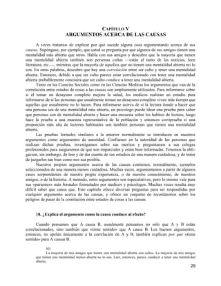 CAPÍTULO V
                        ARGUMENTOS ACERCA DE LAS CAUSAS

       A veces tratamos de explicar por que sucede alguna cosa argumentando acerca de sus
causas. Supóngase, por ejemplo, que usted se pregunta por que algunos de sus amigos tienen una
mentalidad más abierta que otros. Habla con sus amigos y descubre que la mayoría que tienen
una mentalidad abierta también son personas cultas —están al tanto de las noticias, leen
literatura, etc.—, mientras que la mayoría de aquellos que no tienen una mentalidad abierta no lo
son. En otras palabras, descubre que hay una correlación entre ser culto y tener una mentalidad
abierta. Entonces, debido a que ser culto parece estar correlacionado con tener una mentalidad
abierta probablemente conciuira que ser culto conduce a tener una mentalidad abierta.
       Tanto en las Ciencias Sociales como en las Ciencias Medicas los argumentos que van de la
correlación entre estados de cosas a las causas son ampliamente utilizados. Para informarse sobre
si el tomar un desayuno completo mejora la salud, los medicos realizan un estudio para
informarse de si las personas que usualmente toman un desayuno completo viven más tiempo que
aquellas que usualmente no lo hacen. Para informarse acerca de si la lectura tiende a hacer que
una persona sea de una mentalidad más abierta, un psicologo puede idear una prueba para saber
que personas son de mentalidad abierta y hacer una encuesta sobre los habitos de lectura; luego
hace la prueba a una muestra representativa de la población y entonces corriprueba si una
proporción más alta de lectores habituales son también personas que tienen una mentalidad
abierta.
       Las pruebas formales similares a la anterior normalmente se introducen en nuestros
argumentos como argumentos de autoridad. Confiamos en la autoridad de las personas que
realizan dichas pruebas, investigamos sobre sus meritos y preguntamos a sus colegas
profesionales para asegurarnos de que son imparciales y están bien informadas. Tenemos la obli-
gacion, sin embargo, de leer y de dar cuenta de sus estudios de una manera cuidadosa, y de tratar
de juzgarlos tan bien como nos sea posible.
       Nuestros propios argumentos acerca de las causas contienen, normalmente, ejemplos
seleccionados de una manera menos cuidadosa. Muchas veces, argumentamos a partir de algunos
casos sorprendentes de nuestra propia experiencia, o de nuestro conocimiento, de nuestros
amigos, o de la historia. A menudo, estos argumentos son especulativos, pero lo mismo vale para
sus «parientes» más formales formulados por medicos y psicologos. Muchas veces resulta muy
difícil saber que causa que. Este capítulo ofrece diversas preguntas para ser respondidas por
cualquier argumento acerca de las causas, y ofrece un conjunto de recordatorios sobre los
peligros de pasar de la correlación entre estados de cosas a las causas.


     18. ¿Explica el argumento como la causa conduce al efecto?

      Cuando pensamos que A causa B, usualmente pensamos no sólo que A y B están
correlacionados, sino también que «tiene sentido» que A cause B. Los buenos argumentos,
entonces, no apelan únicamente a la correlación de A y B, también explican por que «tiene
sentido» para A causar B.

            NO:
            La mayoría de mis amigos que tienen una mentalidad abierta son cultos. La mayoría de mis amigos
     que tienen una mentalidad menos abierta no lo son. Leer, entonces, parece conducir a tener una mentalidad
     abierta.
                                                                                                          29
 