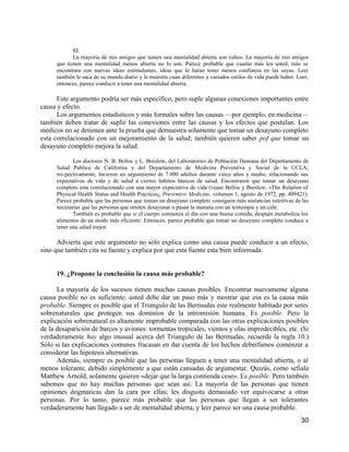 SI:
             La mayoría de mis amigos que tienen una mentalidad abierta son cultos. La mayoría de mis amigos
      que tienen una mentalidad menos abierta no lo son. Parece probable que cuanto más lea usted, más se
      encontrara con nuevas ideas estimulantes, ideas que le haran tener menos confianza en las suyas. Leer
      también le saca de su mundo diario y le muestra cuan diferentes y variados estilos de vida puede haber. Leer,
      entonces, parece conducir a tener una mentalidad abierta.

      Este argumento podría ser más específico, pero suple algunas conexiones importantes entre
causa y efecto.
      Los argurnentos estadisticos y más formales sobre las causas —por ejemplo, en medicina—
también deben tratar de suplir las conexiones entre las causas y los efectos que postulan. Los
medicos no se detienen ante la prueba que dernuestra solamente que tomar un desayuno completo
esta correlacionado con un mejoramiento de la salud; también quieren saber pof que tomar un
desayuno completo mejora la salud.

             Los doctores N. B. Belloc y L. Breslow, del Laboratories de Población Humana del Departamento de
      Salud Publica de California y del Departamento de Medicina Preventiva y Social de la UCLA,
      res.pectivamente, hicieron un seguimiento de 7.000 adultos durante cinco años y medio, relacionando sus
      expectativas de vida y de salud a ciertos habitos básicos de saiud. Encontraron que tomar un desayuno
      completo esta correlacionado con una mayor expectativa de vida (vease Belloc y Breslow, «The Relation of
      Physical Health Status and Health Practices¿ Preventive Medicine, volumen 1, agosto de 1972, pp. 409421).
      Parece probable que las personas que toman un desayuno completo consiguen más sustancias nutritivas de las
      necesarias que las personas que omiten desayunar o pasan la manana con un tentempie y un cafe.
             También es probable que si el cuerpo comienza el día con una buena comida, después metaboliza los
      alimentos de un modo más eficiente. Entonces, parece probable que tomar un desayuno completo conduce a
      tener una salud mejor.

      Advierta que este argumento no sólo explica como una causa puede conducir a un efecto,
sino que también cita su fuente y explica por que esta fuente esta bien informada.


      19. ¿Propone la conclusión la causa más probable?

      La mayoría de los sucesos tienen muchas causas posibles. Encontrar nuevamente alguna
causa posible no es suficiente; usted debe dar un paso más y mostrar que esa es la causa más
probable. Siempre es posible que el Triangulo de las Bermudas este realmente habitado por seres
sobrenaturales que protegen sus dominios de la intromisión humana. Es posible. Pero la
explicación sobrenatural es altamente improbable comparada con las otras explicaciones posibles
de la desaparición de barcos y aviones: tormentas tropicales, vientos y olas impredecibles, etc. (Si
verdaderamente hay algo inusual acerca del Triangulo de las Bermudas, recuerde la regla 10.)
Sólo si las explicaciones comunes fracasan en dar cuenta de los hechos deberfamos comenzar a
considerar las hipotesis alternativas.
      Además, siempre es posible que las personas lleguen a tener una mentalidad abierta, o al
menos tolerante, debido simplemente a que están cansadas de argumentar. Quizás, como sefiala
Matthew Arnold, solamente quieren «dejar que la larga contienda cese». Es posible. Pero también
sabemos que no hay muchas personas que sean así. La mayoría de las personas que tienen
opiniones dogmaticas dan la cara por ellas; les disgusta demasiado ver equivocarse a otras
personas. Por lo tanto, parece más probable que las personas que llegan a ser tolerantes
verdaderamente han llegado a ser de mentalidad abierta, y leer parece ser una causa probable.
                                                                                                               30
 