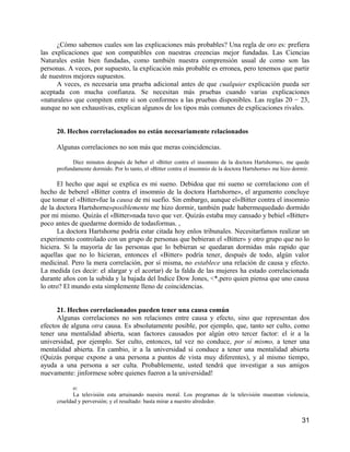 ¿Cómo sabemos cuales son las explicaciones más probables? Una regla de oro es: prefiera
las explicaciones que son compatibles con nuestras creencias mejor fundadas. Las Ciencias
Naturales están bien fundadas, como también nuestra comprensión usual de como son las
personas. A veces, por supuesto, la explicación más probable es erronea, pero tenemos que partir
de nuestros mejores supuestos.
      A veces, es necesaria una prueba adicional antes de que cualquier explicación pueda ser
aceptada con mucha confianza. Se necesitan más pruebas cuando varias explicaciones
«naturales» que compiten entre si son conformes a las pruebas disponibles. Las reglas 20 − 23,
aunque no son exhaustivas, explican algunos de los tipos más comunes de explicaciones rivales.


     20. Hechos correlacionados no están necesariamente relacionados

     Algunas correlaciones no son más que meras coincidencias.

           Diez minutos después de beber el «Bitter contra el insomnio de la doctora Hartshorne», me quede
     profundamente dormido. Por lo tanto, el «Bitter contra el insomnio de la doctora Hartshorne» me hizo dormir.

      El hecho que aquí se explica es mi sueno. Debidoa que mi sueno se correlaciono con el
hecho de beberel «Bitter contra el insomnio de la doctora Hartshorne», el argumento concluye
que tomar el «Bitter»fue la causa de mi suefio. Sin embargo, aunque el«Bitter contra el insomnio
de la doctora Hartshorne»posiblemente me hizo dormir, también pude habermequedado dormido
por mi mismo. Quizás el «Bitter»nada tuvo que ver. Quizás estaba muy cansado y bebiel «Bitter»
poco antes de quedarme dormido de todasformas. ,
      La doctora Hartshorne podría estar citada hoy enlos tribunales. Necesitarfamos realizar un
experimento controlado con un grupo de personas que bebieran el «Bitter» y otro grupo que no lo
hiciera. Si la mayoría de las personas que lo bebieran se quedaran dormidas más rapido que
aquellas que no lo hicieran, entonces el «Bitter» podría tener, después de todo, algún valor
medicinal. Pero la mera correlación, por sí misma, no establece una relación de causa y efecto.
La medida (es decir: el alargar y el acortar) de la falda de las mujeres ha estado correlacionada
durante años con la subida y la bajada del Indice Dow Jones, <*,pero quien piensa que uno causa
lo otro? El mundo esta simplemente lleno de coincidencias.


      21. Hechos correlacionados pueden tener una causa común
      Algunas correlaciones no son relaciones entre causa y efecto, sino que representan dos
efectos de alguna otra causa. Es absolutamente posible, por ejemplo, que, tanto ser culto, como
tener una mentalidad abierta, sean factores causados por algún otro tercer factor: el ir a la
universidad, por ejemplo. Ser culto, entonces, tal vez no conduce, por sí mismo, a tener una
mentalidad abierta. En cambio, ir a la universidad si conduce a tener una mentalidad abierta
(Quizás porque expone a una persona a puntos de vista muy diferentes), y al mismo tiempo,
ayuda a una persona a ser culta. Probablemente, usted tendrá que investigar a sus amigos
nuevamente: jinformese sobre quienes fueron a la universidad!

            o:
            La televisión esta arruinando nuesira moral. Los programas de la televisión muestran violencia,
     crueldad y perversión; y el resultado: basta mirar a nuestro alrededor.


                                                                                                             31
 