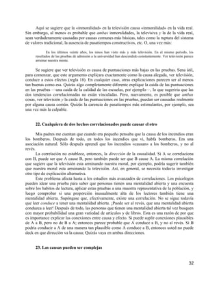 Aquí se sugiere que la «inmoralidad» en la televisión causa «inmoralidad» en la vida real.
Sin embargo, al menos es probable que ambas inmoralidades, la televisiva y la de la vida real,
sean verdaderamente causadas por causas comunes más básicas, tales como la ruptura del sistema
de valores tradicional, la ausencia de pasatiempos constructivos, etc. O, una vez más:

            En los últimos veinte años, los ninos han visto más y más televisión. En el mismo periodo, los
     resultados de las pruebas de admisión a la universidad han descendido constantemente. Ver televisión parece
     arruinar nuestra mente.

      Se sugiere que ver televisión es causa de puntuaciones más bajas en las pruebas. Sena útil,
para comenzar, que este argumento explicara exactamente como la causa alegada, ver televisión,
conduce a estos efectos (regla 18). En cualquier caso, otras explicaciones parecen ser al menos
tan buenas como esa. Quizás algo completamente diferente explique la caida de las puntuaciones
en las pruebas —una caida de la calidad de las escuelas, por ejemplo—, lo que sugeriria que las
dos tendencias correlacionadas no están vinculadas. Pero, nuevamente, es posible que ambas
cosas, ver televisión y la caida de las puntuaciones en las pruebas, puedan ser causadas realmente
por alguna causa común. Quizás la carencia de pasatiempos más estimulantes, por ejemplo, sea
una vez más la culpable.


     22. Cualquiera de dos hechos correlacionados puede causar el otro

       Mis padres me cuentan que cuando era pequeño pensaba que la causa de los incendios eran
los bomberos. Después de todo, en todos los incendios que vi, habfa bomberos. Era una
asociación natural. Sólo después aprendi que los incendios «causan» a los bomberos, y no al
revés.
       La correlación no establece, entonces, la dirección de la causalidad. Si A se correlaciona
con B, puede ser que A cause B, pero también puede ser que B cause A. La misma correlación
que sugiere que la televisión esta arminando nuestra moral, por ejemplo, podría sugerir también
que nuestra moral esta arruinando la televisión. Así, en general, se necesita todavía investigar
otro tipo de explicación alternativa.
       Este problema afecta hasta a los estudios más avanzados de correlaciones. Los psicologos
pueden idear una prueba para saber que personas tienen una mentalidad abierta y una encuesta
sobre los habitos de lectura, aplicar estas pruebas a una muestra representativa de la población, y
luego comprobar si una proporción inusualmente alta de los lectores también tiene una
mentalidad abierta. Supóngase que, efectivamente, existe una correlación. No se sigue todavía
que leer conduce a tener una mentalidad abierta. ¡Puede ser al revés, que una mentalidad abierta
conduzca a leer! Después de todo, las personas que tienen una mentalidad abierta tal vez busquen
con mayor probabilidad una gran variedad de articulos y de libros. Esta es una razón de por que
es importance explicar las conexiones entre causa y efecto. Si puede suplir conexiones plausibles
de A a B, pero no de B a A; entonces parece probable que A conduce a B, y no al revés. Si B
podría conducir a A de una manera tan plausible como A conduce a B, entonces usted no puede
deck en que dirección va la causa; Quizás vaya en ambas direcciones.


     23. Las causas pueden ser complejas


                                                                                                            32
 