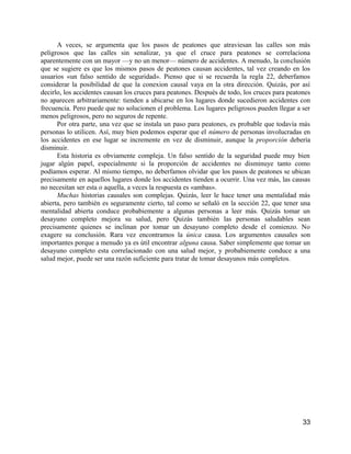 A veces, se argumenta que los pasos de peatones que atraviesan las calles son más
peligrosos que las calles sin senalizar, ya que el cruce para peatones se correlaciona
aparentemente con un mayor —y no un menor— número de accidentes. A menudo, la conclusión
que se sugiere es que los mismos pasos de peatones causan accidentes, tal vez creando en los
usuarios «un falso sentido de seguridad». Pienso que si se recuerda la regla 22, deberfamos
considerar la posibilidad de que la conexion causal vaya en la otra dirección. Quizás, por así
decirlo, los accidentes causan los cruces para peatones. Después de todo, los cruces para peatones
no aparecen arbitrariamente: tienden a ubicarse en los lugares donde sucedieron accidentes con
frecuencia. Pero puede que no solucionen el problema. Los lugares peligrosos pueden llegar a ser
menos peligrosos, pero no seguros de repente.
      Por otra parte, una vez que se instala un paso para peatones, es probable que todavía más
personas lo utilicen. Así, muy bien podemos esperar que el número de personas involucradas en
los accidentes en ese lugar se incremente en vez de disminuir, aunque la proporción debería
disminuir.
      Esta historia es obviamente compleja. Un falso sentido de la seguridad puede muy bien
jugar algún papel, especialmente si la proporción de accidentes no disminuye tanto como
podíamos esperar. Al mismo tiempo, no deberfamos olvidar que los pasos de peatones se ubican
precisamente en aquellos lugares donde los accidentes tienden a ocurrir. Una vez más, las causas
no necesitan ser esta o aquella, a veces la respuesta es «ambas».
      Muchas historias causales son complejas. Quizás, leer le hace tener una mentalidad más
abierta, pero también es seguramente cierto, tal como se señaló en la sección 22, que tener una
mentalidad abierta conduce probabiemente a algunas personas a leer más. Quizás tomar un
desayuno completo mejora su salud, pero Quizás también las personas saludables sean
precisamente quienes se inclinan por tomar un desayuno completo desde el comienzo. No
exagere su conclusión. Rara vez encontramos la única causa. Los argumentos causales son
importantes porque a menudo ya es útil encontrar alguna causa. Saber simplemente que tomar un
desayuno completo esta correlacionado con una salud mejor, y probabiemente conduce a una
salud mejor, puede ser una razón suficiente para tratar de tomar desayunos más completos.




                                                                                               33
 