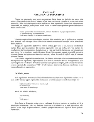 CAPÍTULO VI
                                  ARGUMENTOS DEDUCTIVOS

      Todos los argumentos que hemos considerado hasta ahora son inciertos de una u otra
manera. Nuevos ejemplos siempre pueden refutar un argumento de ejemplos, e incluso una fuente
imparcial y bien informada puede eslar equivocada. Los argumenlos deductivos correctamente
formulados, sin embargo, son aquellos en los cuales la verdad de sus premisas garantiza la verdad
de sus conclusiones.

           Si en el ajedrez no hay factores aleatorios, entonces el ajedrez es un juego de pura destreza.
           En el ajedrez no hay. factores aleatorios.
           Por lo tanto, el ajedrez es un juego de pura destreza.

      Si estas dos premisas son verdaderas, también debe ser verdad que el ajedrez es un juego de
pura destreza. Para discrepar con la conclusión también se tiene que discrepar con al menos una
de las premisas.
      Luego, los argumentos deductivos ofrecen certeza, pero sólo si sus premisas son también
ciertas. Dado que las premisas de nuestros argumentos son, de hecho, rara vez ciertas, las
conclusiones de los argumentos deductivos en la vida real todavía tienen que ser tomadas con
unos pocos (¡y en ocasiones muchos!) granos de sal. Sin embargo, cuando es posible encontrar
premisas fuertes, los argumentos deductivos son muy utiles. Recuerde la regla 3: trate de partir de
premisas fiables.
      Aun cuando las premisas sean inciertas, las formás deductivas ofrecen una manera efectiva
de organizar un argumento, especialmente si se trata de un ensayo basado en argumentos. Este
capítulo presenta seis formas deductivas comunes con ejemplos simples, cada una de ellas en una
sección separada. En los capítulos VIII − X volveremos a tratar sobre el uso de esas formas en los
ensayos basados en argumentos.


     24. Modus ponens

      Los argumentos deductivos correctamente formulados se llaman argumentos vdlidos. Si se
usan las le* tras p y q para representar enunciados, la forma deductiva valida más simple es:

           Si [el emmciado p] entonces [el enunciado q].
           [el enunciado p].
           Por lo tanto, [el enunciado q].

     O, de una manera más breve,

           Si p entonces q.
           P
           Por lo tanto, q.

      Esta forma se denomina modus ponens («el modo de poner»: puestop, se consigue q). Si se
tomap para representar: «No hay factores aleatorios en el ajedrez» y q para representar: «E1
ajedrez es un juego de pura destreza», nuestro ejemplo introductorio sigue el modus ponens.
Verifiquelo.

                                                                                                            34
 