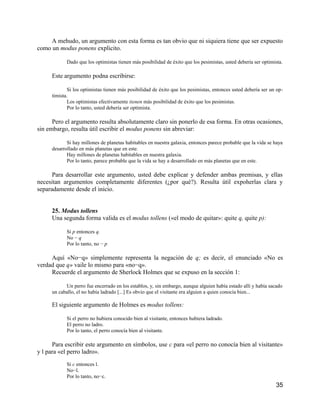 A mehudo, un argumento con esta forma es tan obvio que ni siquiera tiene que ser expuesto
como un modus ponens explicito.

            Dado que los optimistas tienen más posibilidad de éxito que los pesimistas, usted debería ser optimista.

     Este argumento podna escribirse:

            Si los optimistas tienen más posibilidad de éxito que los pesimistas, entonces usted debería ser un op-
     timista.
            Los optimistas efectivamente tienen más posibilidad de éxito que los pesimistas.
            Por lo tanto, usted debería ser optimista.

      Pero el argumento resulta absolutamente claro sin ponerlo de esa forma. En otras ocasiones,
sin embargo, resulta útil escribir el modus ponens sin abreviar:

            Si hay millones de planetas habitables en nuestra galaxia, entonces parece probable que la vida se haya
     desarrollado en más planetas que en este.
            Hay millones de planetas habitables en nuestra galaxia.
            Por lo tanto, parece probable que la vida se hay a desarrollado en más planetas que en este.

      Para desarrollar este argumento, usted debe explicar y defender ambas premisas, y ellas
necesitan argumentos completamente diferentes (¿por qué?). Resulta útil expoherlas clara y
separadamente desde el inicio.


     25. Modus tollens
     Una segunda forma valida es el modus tollens («el modo de quitar»: quite q, quite p):

            Si p entonces q.
            No − q
            Por lo tanto, no − p

     Aquí «No−q» simplemente representa la negación de q; es decir, el enunciado «No es
verdad que q» vaile lo mismo para «no−q».
     Recuerde el argumento de Sherlock Holmes que se expuso en la sección 1:

           Un perro fue encerrado en los establos, y, sin embargo, aunque alguien había estado allí y había sacado
     un caballo, el no había ladrado [...] Es obvio que el visitante era alguien a quien conocía bien...

     El siguiente argumento de Holmes es modus tollens:

            Si el perro no hubiera conocido bien al visitante, entonces hubiera ladrado.
            El perro no ladro.
            Por lo tanto, el perro conocía bien al visitante.

      Para escribir este argumento en símbolos, use c para «el perro no conocía bien al visitante»
y l para «el perro ladro».
            Si c entonces l.
            No−l.
            Por lo tanto, no−c.
                                                                                                                35
 