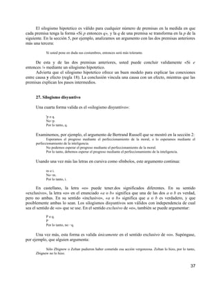 El silogismo hipotetico es válido para cualquier número de premisas en la medida en que
cada premisa tenga la forma «Si p entonces q», y la q de una premisa se transforma en la p de la
siguiente. En la sección 5, por ejemplo, analizamos un argumento con las dos premisas anteriores
más una tercera:

           Si usted pone en duda sus costumbres, entonces será más tolerante.

      De esta y de las dos premisas anteriores, usted puede concluir validamente «Si e
entonces /» mediante un silogismo hipotetico.
      Advierta que el silogismo hipotetico ofrece un buen modelo para explicar las conexiones
entre causa y efecto (regla 18). La conclusión vincula una causa con un efecto, mientras que las
premisas explican los pasos intermedios.


     27. Silogismo disyuntivo

     Una cuarta forma valida es el «silogismo disyuntivo»:

           'p o q.
           No−p.
           Por lo tanto, q.

     Examinemos, por ejemplo, el argumento de Bertrand Russell que se mostró en la sección 2:
            Esperamos el progreso mediante el perfeccionamiento de la moral, o lo esperamos mediante el
     perfeccionamiento de la inteligencia.
            No podemos esperar el progreso mediante el perfeccionamiento de la moral.
            Por lo tanto, debemos esperar el progreso mediante el perfeccionamiento de la inteligencia.

     Usando una vez más las letras en cursiva como sfmbolos, este argumento continua:

           m o i.
           No−m.
           Por lo tanto, i.

      En castellano, la letra «o» puede tener.dos significados diferentes. En su sentido
«exclusivo», la letra «o» en el enunciado «a o b» significa que una de las dos a o b es verdad,
pero no ambas. En su sentido «inclusivo», «a o b» significa que a o b es verdadero, y que
posiblemente ambas lo sean. Los silogismos disyuntivos son válidos con independencia de cual
sea el sentido de «o» que se use. En el sentido exclusivo de «o», también se puede argumentar:
           P o q.
           P
           Por lo tanto, no −q.

      Una vez más, esta forma es valida únicamente en el sentido exclusivo de «o». Supóngase,
por ejemplo, que alguien argumenta:

           Sólo Zbignew o Zoltan pudieron haber cometido esa acción vergonzosa. Zoltan lo hizo, por lo tanto,
     Zbignew no lo hizo.


                                                                                                          37
 