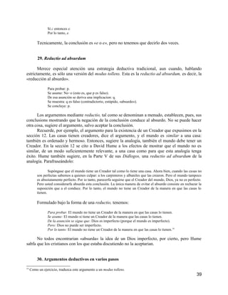 Si c entonces e.
                Por lo tanto, e.

         Tecnicamente, la conclusión es «e o e», pero no tenemos que decirlo dos veces.


          29. Reductio ad absurdum

       Merece especial atención una estrategia deductiva tradicional, aun cuando, hablando
estrictamente, es sólo una versión del modus tollens. Esta es la reductio ad absurdum, es decir, la
«reducción al absurdo».

                Para probar: p.
                Se asume: No−o (esto es, que p es falso).
                De esa asunción se deriva una implicacion: q.
                Se muestra: q es falso (contradictorio, estúpido, «absurdo»).
                Se concluye: p.

      Los argurnentos mediante reductio, tal como se denominan a menudo, establecen, pues, sus
conclusions mostrando que la negación de la conclusión conduce al absurdo. No se puede hacer
otra cosa, sugiere el argumento, salvo aceptar la conclusión.
      Recuerde, por ejemplo, el argumento para la existencia de un Creador que expusimos en la
sección 12. Las casas tienen creadores, dice el argumento, y el mundo es similar a una casa:
también es ordenado y hermoso. Entonces, sugiere la analogía, también el mundo debe tener un
Creador. En la sección 12 se cito a David Hume a los efectos de mostrar que el mundo no es
similar, de un modo suficientemente relevante, a una casa como para que esta analogía tenga
éxito. Hume también sugiere, en la Parte V de sus Didlogos, una reductio ad absurdum de la
analogía. Parafraseándolo:

                 Supóngase que el mundo tiene un Creador tal como lo tiene una casa. Ahora bien, cuando las casas no
         son perfectas sabemos a quienes culpar: a los carpinteros y albaniles que las crearon. Pero el mundo tampoco
         es absoiutamente perfecto. Por io tanto, parecerfa seguirse que el Creador del mundo, Dios, ya no es perfecto.
         Pero usted considerarfa absurda esta conclusión. La única manera de evitar el absurdo consiste en rechazar la
         suposición que a el conduce. Por lo tanto, el mundo no tiene un Creador de la manera en que las casas lo
         tienen.

         Formulado bajo la forma de una reductio, tenemos:

                Para probar. El mundo no tiene un Creador de la manera en que las casas lo tienen.
                Se asume: El mundo si tiene un Creador de la manera que las casas lo tienen.
                De la asunción se sigue que: Dios es imperfecto (porque el mundo es imperfecto).
                Pero: Dios no puede ser imperfecto.
                Por lo tanto: El mundo no tiene un Creador de la manera en que las casas lo tienen.14

      No todos encontrarian «absurda» la idea de un Dios imperfecto, por cierto, pero Hume
sabfa que los cristianos con los que estaba discutiendo no la aceptarian.


         30. Argumentos deductivos en varios pasos
14
     Como un ejercicio, traduzca este argumento a un modus tollens.
                                                                                                                   39
 