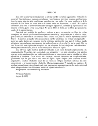 PREFACIO

       Este libro es una breve introducción al arte de escribir y evaluar argumentos. Trata sólo lo
esencial. Descubrí que, a menudo, estudiantes y escritores no necesitan extensas explicaciones
introductorias, sino tan sólo una lista de recordatorios y de reglas. Por tanto, a diferencia de la
mayoría de los libros de texto acerca de como armar un argumento, es decir, de «16gica
informal», este libro se estructura alrededor de reglas específicas, ilustradas y explicadas de una
manera correcta, pero, sobre todo, breve. No es un libro de texto, es un libro que estudia las
reglas de la argumentación.
       Descubrí que también los profesores quieren a veces recomendar un libro de reglas
semejante, un manual que los estudiantes puedan consultar y comprender por sí mismos, y que,
por lo tanto, no interfiera en las horas de clase. En este caso, una vez más es importante aquí ser
breve —la cuestión es ayudar a los estudiantes a escribir un articulo o a evaluar un argumento—
pero las reglas deben ser expuestas con la suficiente explicación para que el profesor pueda
dirigirse a los estudiantes, simplemente, haciendo referencia a la «regla 13» o a la «regla 23», en
vez de escribir una explicación completa en los márgenes de los trabajos de cada estudiante.
Breve pero autosuficiente, esta es la fina línea que he tratado de seguir.
       Este libro de reglas también puede ser utilizado en un curso dedicado expresamente a la
argumentación. Necesitara ser completado con ejercicios y con más ejemplos, pero existen
muchos textos ya disponibles que están constituidos en su mayor parte o en su totalidad por tales
ejercicios y ejemplos. Estos textos, sin embargo, también necesitan ser complementados,
justamente, con lo que ofrece este libro de reglas: reglas simples para construir buenos
argumentos. Muchos estudiantes salen de los cursos de «16gica informal» sabiendo tan sólo
como rebatir (o al menos intentar rebatir) las falacias seleccionadas. A menudo son incapaces de
explicar que es lo que esta realmente mal, o de presentar un argumento propio. La lógica informal
tiene más por ofrecer, este libro es un intento de sugerir como hacerlo.
       Se agradecen los comentarios y las criticas.

     ANTHONY WESTON
     Agosto de 1986




                                                                                                 4
 