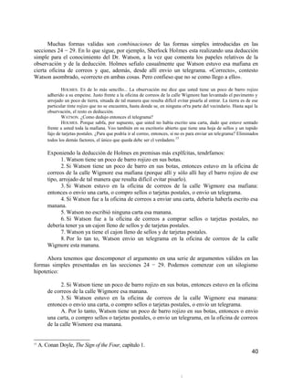Muchas formas validas son combinaciones de las formas simples introducidas en las
secciones 24 − 29. En lo que sigue, por ejemplo, Sherlock Holmes esta realizando una deducción
simple para el conocimiento del Dr. Watson, a la vez que comenta los papeles relativos de la
observación y de la deducción. Holmes sefialo casualmente que Watson estuvo esa mafiana en
cierta oficina de correos y que, además, desde allí envio un telegrama. «Correcto», contesto
Watson asombrado, «correcto en ambas cosas. Pero confieso que no se como llego a ello».

                HOLMES. ES de lo más sencillo... La observación me dice que usted tiene un poco de barro rojizo
         adherido a su empeine. Justo frente a la oficina de correos de la calle Wigmore han levantado el pavimento y
         arrojado un poco de tierra, situada de tal manera que resulta difícil evitar pisarla al entrar. La tierra es de ese
         particular tinte rojizo que no se encuentra, hasta donde se, en ninguna ot'ra parte del vecindario. Hasta aquí la
         observación, el resto es deducción.
                WATSON. ¿Como dedujo entonces el telegrama?
                HOLMES. Porque sabfa, por supuesto, que usted no había escrito una carta, dado que estuve sentado
         frente a usted toda la mafiana. Veo también en su escritorio abierto que tiene una hoja de sellos y un tupido
         fajo de tarjetas postales. ¿Para que podría ir al correo, entonces, si no es para enviar un telegrama? Eliminados
         todos los demás factores, el único que queda debc ser cl verdadero.15

         Exponiendo la deducción de Holmes en premisas más explfcitas, tendrfamos:
                1. Watson tiene un poco de barro rojizo en sus botas.
                2. Si Watson tiene un poco de barro en sus botas, entonces estuvo en la oficina de
         correos de la calle Wigmore esa mafiana (porque allí y sólo allí hay el barro rojizo de ese
         tipo, arrojado de tal manera que resulta difícil evitar pisarlo).
                3. Si Watson estuvo en la oficina de correos de la calle Wigmore esa mafiana:
         entonces o envio una carta, o compro sellos o tarjetas postales, o envio un telegrama.
                4. Si Watson fue a la oficina de correos a enviar una carta, debería haberla escrito esa
         manana.
                5. Watson no escribió ninguna carta esa manana.
                6. Si Watson fue a la oficina de correos a comprar sellos o tarjetas postales, no
         debería tener ya un cajon lleno de sellos y de tarjetas postales.
                7. Watson ya tiene el cajon lleno de sellos y de tarjetas postales.
                8. Por lo tan to, Watson envio un telegrama en la oficina de correos de la calle
         Wigmore esta manana.

      Ahora tenemos que descomponer el argumento en una serie de argumentos válidos en las
formas simples presentadas en las secciones 24 − 29. Podemos comenzar con un silogismo
hipotetico:

               2. Si Watson tiene un poco de barro rojizo en sus botas, entonces estuvo en la oficina
         de correos de la calle Wigmore esa manana.
               3. Si Watson estuvo en la oficina de correos de la calle Wigmore esa manana:
         entonces o envio una carta, o compro sellos o tarjetas postales, o envio un telegrama.
               A. Por lo tanto, Watson tiene un poco de barro rojizo en sus botas, entonces o envio
         una carta, o compro sellos o tarjetas postales, o envio un telegrama, en la oficina de correos
         de la calle Wismore esa manana.


15
     A. Conan Doyle, The Sign of the Four, capítulo 1.
                                                                                                                        40
 