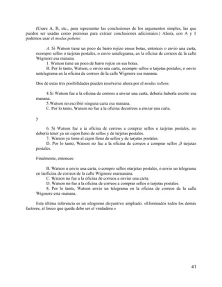 (Usare A, B, etc., para representar las conclusiones de los argumentos simples, las que
pueden ser usadas como premisas para extraer conclusiones adicionaies.) Ahora, con A y 1
podemos usar el modus pohens:

           A. Si Watson tiene un poco de barro rojizo ensus botas, entonces o envio una carta,
     ocompro sellos o tarjetas postales, o envio untelegrama, en la oficina de correos de la calle
     Wigmore esa manana.
           1. Watson tiene un poco de barro rojizo en sus botas.
           B. Por lo tanto, Watson, o envio una carta, ocompro sellos o tarjetas postales, o envio
     untelegrama en la oficina de correos de la calle Wigmore esa manana.

     Dos de estas tres posibilidades pueden resolverse ahora por el modus tollens.

         4.Si Watson fue a la oficina de correos a enviar una carta, debería haberla escrito esa
     manana.
         5.Watson no escribió ninguna carta esa manana.
         C. Por lo tanto, Watson no fue a la oficina decorreos a enviar una carta.

     y

           6. Si Watson fue a ia oficina de correos a comprar sellos o tarjetas postales, no
     debería tener ya un cajon lleno de sellos y de tarjetas postales.
           7. Watson ya tiene el cajon lleno de sellos y de tarjetas postales.
           D. Por lo tanto, Watson no fue a la oficina de correos a comprar sellos ,0 tarjetas
     postales.

     Finalmente, entonces:

           B. Watson o envio una carta, o compro sellos otarjetas postales, o envio un telegrama
     en laoficina de correos de la calle Wigmore esarnanana.
           C. Watson no fue a la oficina de correos a enviar una carta.
           D. Watson no fue a la oficina de correos a comprar sellos o tarjetas postales.
           8. Por lo tanto, Watson envio un telegrama en la oficina de correos de la calle
     Wigmore esta rnanana.

      Esta última inferencia es un silogismo disyuntivo ampliado. «Eliminados todos los demás
factores, el linico que queda debe ser el verdadero.»




                                                                                               41
 