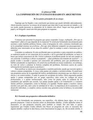 CAPÍTULO VIII
       LA COMPOSICIÓN DE UN ENSAYO BASADO EN ARGUMENTOS

                                B. Los puntos principales de un ensayo

      Suponga que ha llegado a una conclusión que piensa que puede defender adecuadamente.
Ahora necesita organizar su ensayo de tal manera que trate todo lo que necesita ser tratado, y, de
ese modo, pueda presentar su argumento de la manera más eficaz. Saque una hoja grande de
papel y un boligrafo: usted esta listo para preparar su esquema.


      B. 1. Explique el problema

      Comience por presentar la pregunta que quiere responder. Luego, expliquela. ¿Por que es
importante? ¿Qué es lo que depende de la respuesta? Si usted esta formulando una propuesta para
acciones o para medidas políticas futuras, como el programa de vales, comience mostrando que
en la actualidad tenemos un problema. ¿Por que otros deberían compartir sus preocupaciones o
deberfan estar interesados en sus ideas de cambio? ¿Qué le condujo a usted a interesarse por la
cuestión?
      Considere su audiencia. Si esta escribiendo para un periodico o para exponerlo en publico,
su audiencia puede no ser consciente de la cuestión, o de la gravedad del problema; su tarea es
hacer que tomen consciencia de ello. Volver a plantear el problema puede ser útil aun cuando ya
sea conocido. Contribuye a ubicar su propuesta —¿Qué problema esta tratando de resolver?—, y
puede avudar a recordar a quienes son conscientes del problema, pero que posiblemente no
habfan considerado su importancia. (Si usted esta escribiendo un ensayo academico, sin embargo,
no trate de volver a plantear la historia completa del problema. Inrormese acerca de cuanta
información de trasfondo espera su profesor.)
      Para justificar su interes por una pregunta o cuestión particular, puede que necesite apelar a
valores o pautas compartidas. A veces, estas pautas son simples e incontrovertidas. Si usted tiene
una propuesta acerca de la seguridad del trafico, probablemente encontrara que sus objetivos son
obvios y no controvertidos. A nadie le gustan los accidentes de trafico. Otros arguments pueden
apelar a pautas compartidas por un grupo específico, tales como los codigos de eticas
profesionales, o a pautas institucionales, tales como las pautas sobre la conducta de los
estudiantes que aprueba una escuela. Las pautas pueden apelar a la Constitución y a nuestros
ideales políticos compartidos, como la libertad y la equidad. Pueden apelar a nuestros valores
morales com parti dos, tales como la santidad de la vida y la importancia de la autonomia y del
desarrollo individual, y a amplios valores sociales muy generales como la belleza y la curiosidad
intelectual.


      B.2. Formule una propuesta o afirmación definitiva

     Si esta formulando una propuesta, sea específico. «Se debería hacer algo», no es una
genuina propuesta. Usted no necesita entrar en demasiados detalles. «Todos deberfan tomar el
desayuno», es una propuesta concreta, pero también es simple. Por otro lado, si quiere
argumentar que Estados Unidos deberfa esta blecer un programa de vales es necesario dar
algunos detalles: explicar la idea básica, como funcionarian los pagos, etc. De un modo similar, si
                                                                                                 46
 