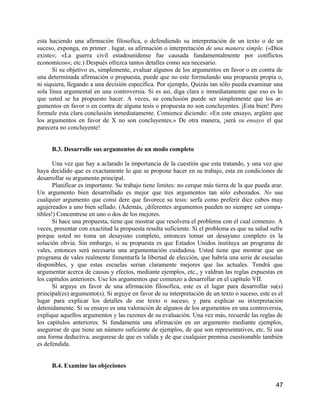 esta haciendo una afirmación filosofica, o defendiendo su interpretación de un texto o de un
suceso, exponga, en primer . lugar, su afirmación o interpretación de una manera simple. («Dios
existe»; «La guerra civil estadounidense fue causada fundamentalmente por conflictos
economicos»; etc.) Después ofrezca tantos detalles como sea necesario.
      Si su objetivo es, simplemente, evaluar algunos de los argumentos en favor o en contra de
una determinada afirmación o propuesta, puede que no este formulando una propuesta propia o,
ni siquiera, llegando a una decisión específica. Por ejemplo, Quizás tan sólo pueda examinar una
sola línea argumental en una controversia. Si es así, diga clara e inmediatamente que eso es lo
que usted se ha propuesto hacer. A veces, su conclusión puede ser simplemente que los ar-
gumentos en favor o en contra de alguna tesis o propuesta no son concluyentes. jEsta bien! Pero
formule esta clara conclusión inmediatamente. Comience diciendo: «En este ensayo, argüire que
los argumentos en favor de X no son concluyentes.» De otra manera, ¡será su ensayo el que
parecera no concluyente!


      B.3. Desarrolle sus argumentos de un modo completo

       Una vez que hay a aclarado la importancia de la cuestión que esta tratando, y una vez que
haya decidido que es exactamente lo que se propone hacer en su trabajo, esta en condiciones de
desarrollar su argumento principal.
       Planificar es importante. Su trabajo tiene limites: no cerque más tierra de la que pueda arar.
Un argumento bien desarrollado es mejor que tres argumentos tan sólo esbozados. No use
cualquier argumento que consi dere que favorece su tesis: serfa como preferir diez cubos muy
agujereados a uno bien sellado. (Además, ¡diferentes argumentos pueden no siempre ser compa-
tibles!) Concentrese en uno o dos de los mejores.
       Si hace una propuesta, tiene que mostrar que resolvera el problema con el cual comenzo. A
veces, presentar con exactitud la propuesta resulta suficiente. Si el problema es que su salud sufre
porque usted no toma un desayuno completo, entonces tomar un desayuno completo es la
solución obvia. Sin embargo, si su propuesta es que Estados Unidos instituya un programa de
vales, entonces será necesaria una argumentación cuidadosa. Usted tiene que mostrar que un
programa de vales realmente fomentarfa la libertad de elección, que habría una serie de escuelas
disponibles, y que estas escuelas serian claramente mejores que las actuales. Tendrá que
argumentar acerca de causas y efectos, mediante ejemplos, etc., y valdran las reglas expuestas en
los capítulos anteriores. Use los argumentos que comenzo a desarrollar en el capítulo VII.
       Si arguye en favor de una afirmación filosofica, este es el lugar para desarrollar su(s)
principal(es) argumento(s). Si arguye en favor de su interpretación de un texto o suceso, este es el
lugar para explicar los detalles de ese texto o suceso, y para explicar su interpretación
detenidamente. Si su ensayo es una valoración de algunos de los argumentos en una controversia,
explique aquellos argumentos y las razones de su evaluación. Una vez más, recuerde las reglas de
los capítulos anteriores. Si fundamenta una afirmación en un argumento mediante ejemplos,
asegurese de que tiene un número suficiente de ejemplos, de que son representatives, etc. Si usa
una forma deductiva, asegurese de que es valida y de que cualquier premisa cuestionable también
es defendida.


      B.4. Examine las objeciones


                                                                                                  47
 