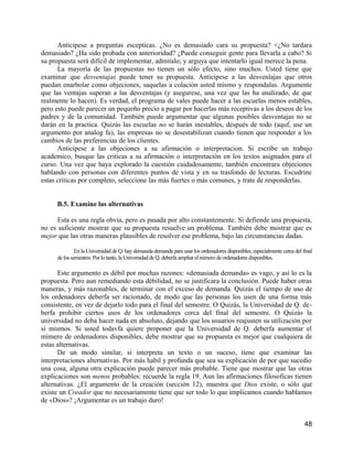 Anticipese a preguntas escepticas. ¿No es demasiado cara su propuesta? <¿No tardara
demasiado? ¿Ha sido probada con anterioridad? ¿Puede conseguir gente para llevarla a cabo? Si
su propuesta será difícil de implementar, admitalo; y arguya que intentarlo igual merece la pena.
      La mayoría de las propuestas no tienen un sólo efecto, sino muchos. Usted tiene que
examinar que desventajas puede tener su propuesta. Anticipese a las desvenlajas que otros
puedan enarbolar como objeciones, saquelas a colación usted mismo y respondalas. Argumente
que las ventajas superan a las desventajas (y asegurese, una vez que las ha analizado, de que
realmente lo hacen). Es verdad, el programa de vales puede hacer a las escuelas menos estables,
pero esto puede parecer un pequeño precio a pagar por hacerlas más receptivas a los deseos de los
padres y de la comunidad. También puede argumentar que algunas posibles desventajas no se
darán en la practica. Quizás las escuelas no se harán inestables, después de todo (aquf, use un
argumento por analog fa), las empresas no se desestabilizan cuando tienen que responder a los
cambios de las preferencias de los clientes.
      Anticipese a las objeciones a su afirmación o interpretacion. Si escribe un trabajo
academico, busque las criticas a su afirmación o interpretación en los textos asignados para el
curso. Una vez que haya explorado la cuestión cuidadosamente, también encontrara objeciones
hablando con personas con diferentes puntos de vista y en su trasfondo de lecturas. Escudrine
estas criticas por completo, seleccione las más fuertes o más comunes, y trate de responderlas.


     B.5. Examine las alternativas

      Esta es una regla obvia, pero es pasada por alto constantemente. Si defiende una propuesta,
no es suficiente mostrar que su propuesta resuelve un problema. También debe mostrar que es
mejor que las otras maneras plausibles de resolver ese problema, bajo las circunstancias dadas.

              En la Universidad de Q. hay demasida demanda para usar los ordenadores disponibles, especialmente cerca del final
     de los semestres. Por lo tanto, la Universidad de Q. deberfa ampliar el número de ordenadores disponibles.

      Este argumento es débil por muchas razones: «demasiada demanda» es vago, y así lo es la
propuesta. Pero aun remediando esta débilidad, no se justificara la conclusión. Puede haber otras
maneras, y más razonables, de terminar con el exceso de demanda. Quizás el tiempo de uso de
los ordenadores deberfa ser racionado, de modo que las personas los usen de una forma más
consistente, en vez de dejarlo todo para el final del semestre. O Quizás, la Universidad de Q. de-
berfa prohibir ciertos usos de los ordenadores cerca del final del semestre. O Quizás la
universidad no deba hacer nada en absoluto, dejando que los usuarios reajusten su utilización por
sí mismos. Si usted todavfa quiere proponer que la Universidad de Q. deberfa aumentar el
mimero de ordenadores disponibles, debe mostrar que su propuesta es mejor que cualquiera de
estas alternativas.
      De un modo similar, si interpreta un texto o un suceso, tiene que examinar las
interpretaciones alternativas. Por más habil y profunda que sea su explicación de por que sucedio
una cosa, alguna otra explicación puede parecer más probable. Tiene que mostrar que las otras
explicaciones son menos probables: recuerde la regla 19. Aun las afirmaciones filosoficas tienen
alternativas. ¿El argumento de la creación (sección 12), muestra que Dios existe, o sólo que
existe un Creador que no necesariamente tiene que ser todo lo que implicamos cuando hablamos
de «Dios»? ¡Argumentar es un trabajo duro!


                                                                                                                           48
 