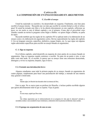 CAPÍTULO IX
       LA COMPOSICIÓN DE UN ENSAYO BASADO EN ARGUMENTOS

                                                       C. Escribir el ensayo

      Usted ha expiorado su cuestión y ha desarroilado un esquema. Finalmente, esta listo para
escribir el ensayo mismo.  Recuerde una vez más que escribir la versión formal es sólo el último
paso! Si usted ha tornado este libro y lo ha abierto directamente en este capítulo, reflexione un
poco; no sin razón es este el último capítulo y no el primero. Como dijo el proverbial viejo
irlandes cuando un turista le pregunto como llegar a Dublin: «si quiere llegar a Dublin, no parta
de aquí».
      Recuerde también que las reglas de los capítulos IVI se aplican tanto a la elaboración de un
ensayo como a la elaboración de argumentos cortos. Revise especialmente las reglas del capítulo
I. Use un lenguaje concreto, específico, defmitivo, juegue limpio, etc. Lo que sigue son algunas
reglas adicionales especfficas para escribir un ensayo basado en argumentos.


     C. 1. Siga su esquema

     En el último capítulo, usted desarrollo un esquema de cinco partes de su ensayo basado en
argumentos. Siga su esquema cuando comience a escribir. No pase de un punto a otro, si este
debe venir más tarde. Si, al escribir, le parece que su ensayo tiene una estructura desacertada,
detengase y revise su esquema; después, siga el nuevo.


     C.2. Formule una introducción breve

      Algunos estudiantes usan toda la primera pagina de su ensayo, basado en argumentos de
cuatro paginas, simplemente para hacer una presentación del trabajo, a menudo de una manera
muy general e irrelevante.

            NO:
            Durante siglos, los filosofos han discutido sobre la existencia de Dios...

      Esto es paja. No es nuevo para su profesor de filosofia, e incluso podría escribido alguien
que ignora absolutamente todo lo que se expone. Vaya al grano.

            SI:
            En este ensayo, argüiré que Dios existe.

            O,
            Este trabajo argumentara que la institucionalización de un programa de vales para la educacion" primaria y
     secundaria conduce a una sociedad de mayor intolerancia y aislamiento entre las personas de diferentes clases sociales.



     C.3. Exponga sus argumentos de uno en uno



                                                                                                                        50
 