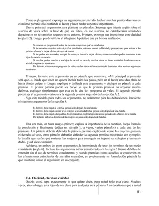 Como regla general, exponga un argumento por párrafo. Incluir muchos puntos diversos en
el mismo párrafo sólo confunde al lector y hace perder aspectos importantes.
      Use su principal argumento para plantear sus párrafos. Suponga que intenta argüir sobre el
sistema de vales sobre la base de que los nifios, en ese sistema, no establecerian amistades
duraderas o no se sentirián seguros en su entorno. Primero, exponga sus intenciones con claridad
(regla B.2). Luego, puede utilizar el silogismo hipotetico que ya hemos analizado:

             Si creamos un programa de vales, las escueias competinan por los estudiantes.
             Si las escueias compiten entre si por los estudiantes, entonces usaran publicidad y promociones para animar a los
     padres a «buscar la mejor oferta», siempre de nuevo.
             Si los padres son animados, siempre de nuevo, «a buscar la mejor oferta», entonces muchos padres mandaran a sus
     hijos de escuela en escuela.
             Si muchos padres mandan a sus hijos de escuela en escuela, muchos ninos no haran amistades duraderas o no se
     sentir&n seguros en su entorno.
             Por lo tanto, si creamos un programa de vales, muchos ninos no haran amistades duraderas, ni se sentiran seguros en
     su entorno.

      Primero, formule este argumento en un párrafo que comience: «Mi principal argumento
será que...» Puede que usted no quiera incluir todos los pasos, pero de al lector una idea clara de
hacia donde quiere ir. Luego, explique y deflenda este argumento, y dedique un párrafo a cada
premisa. El primer párrafo puede ser breve, ya que la primera premisa no requiere mucha
defensa, explique simplemente que esta es la idea del programa de vales. El segundo párrafo
puede ser el argumento corto para la segunda premisa sugerido en la sección A.2.
      Siga este modelo para todos los argumentos, no solamente para las deducciones. Recuerde
el siguiente argumento de la sección 8:

            El derecho de la mujer al voto fue ganado sólo después de una batalla.
            El derecho de la mujer a asistir a los colegios y universidades fue ganado sólo después de una batalla.
            El derecho de la mujer a la igualdad de oportunidades en el trabajo esta siendo ganado sólo a braves de la batalla.
            Por lo tanto, todos los derechos de las mujeres se ganan sólo después de batallas.

      Una vez más, un buen ensayo primero explica la importancia de la cuestión, luego formula
la conclusión y finalmente dedica un párrafo (o, a veces, varios párrafos) a cada una de las
premisas. Un párrafo debería defender la primera premisa explicando como las mujeres ganaron
el derecho al voto, otros párrafos deberfan defender la segunda premisa mostrando con ejemplos
la batalla que tenfan que sostener las mujeres para conseguir su ingreso en colegios y universi-
dades, y asf sucesivamente.
      Advierta, en ambos de estos argumentos, la importancia de usar los términos de un modo
consistente (regla 6). Incluso los argumentos cortos considerados en la regla 6 fueron difidles de
entender sin el uso de términos consistentes; y cuando premisas como aquellas se convierten en
las afirmaciones principales de párrafos separados, es precisamente su formulación paralela la
que mantiene unido el argumento en su conjunto.




      C.4. Claridad, claridad, claridad
      Quizás usted sepa exactamente lo que quiere decir, para usted todo esta claro. Muchas
veces, sin embargo, esta lejos de ser claro para cualquier otra persona. Las cuestiones que a usted

                                                                                                                                  51
 