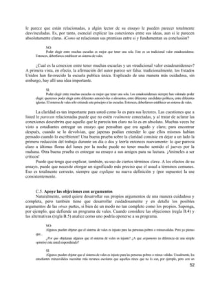 le parece que están relacionadas, a algún lector de su ensayo le pueden parecer totalmente
desvinculadas. Es, por tanto, esencial explicar las conexiones entre sus ideas, aun si le parecen
absolutamente claras. iComo se relacionan sus premisas entre si y fundamentan su conclusión?

            NO:
            Poder elegir entre muchas escuelas es mejor que tener una sola. Este es un tradicional valor estadounidense.
     Entonces, deberfamos establecer un sistema de vales.

     ¿Cual es la conexion entre tener muchas escuelas y un «tradicional valor estadounidense»?
A primera vista, en efecto, la afirmación del autor parece ser falsa: tradicionalmente, los Estados
Unidos han favorecido la escuela publica única. Explicado de una manera más cuidadosa, sin
embargo, hay allí una idea importante.

              SI:
              Poder elegir entre muchas escuelas es mejor que tener una sola. Los estadounidenses siempre han valorado poder
     elegir: queremos poder elegir entre diferentes automóviles o alimentos, entre diferentes candidates políticos, entre diferentes
     iglesias. El sistema de vales sólo extiende este principio a las escuelas. Entonces, deberfamos establecer un sistema de vales.

       La claridad es tan importante para usted como lo es para sus lectores. Las cuestiones que a
listed le parecen relacionadas puede que no estén realmente conectadas, y al tratar de aclarar las
conexiones descubrira que aquello que le parecia tan claro no lo es en absoluto. Muchas veces he
visto a estudiantes entregar un ensayo que pensaban que era agudo y claro; para encontrar
después, cuando se lo devolvian, que japenas podían entender lo que ellos mismos habían
pensado cuando lo escribieron! Una buena prueba sobre la claridad consiste en dejar a un lado la
primera redacción del trabajo durante un día o dos y leerla entonces nuevamente: lo que parecia
claro a últimas floras del lunes por la noche puede no tener mucho sentido el jueves por la
mahana. Otra buena prueba es entregar su ensayo a sus amigos para su lectura. ¡Animeles a ser
criticos!
       Puede que tenga que explicar, también, su uso de ciertos términos clave. A los efectos de su
ensayo, puede que necesite otorgar un significado más preciso que el usual a términos comunes.
Eso es totalmente correcto, siempre que explique su nueva definición y (por supuesto) la use
consistentemente.


       C.5. Apoye las objeciones con argumentos
       Naturalmente, usted quiere desarrollar sus propios argumentos de una manera cuidadosa y
completa, pero también tiene que desarrollar cuidadosamente y en detalle los posibles
argumentos de las otras partes, si bien de un modo no tan completo como los propios. Suponga,
por ejemplo, que defiende un programa de vales. Cuando considere las objeciones (regla B.4) y
las alternativas (regla B.5) analice como uno podría oponerse a su programa.

              NO:
              Algunos pueden objetar que el sistema de vales es injusto para las personas pobres o minusvalidas. Pero yo pienso
     que...
            ¿Por que objetanan algunos que el sistema de vales es injusto? ¿A que argumento (a diferencia de una simple
     opinión) esta usted respondiendo?

             SI:
             Algunos pueden objetar que el sistema de vales es injusto para las personas pobres o minus validas. Usualmente, los
     estudiantes minusválidos necesitan más recursos escolares que aquellos ninos que no lo son, por ejemplo, pero con un
                                                                                                                                52
 