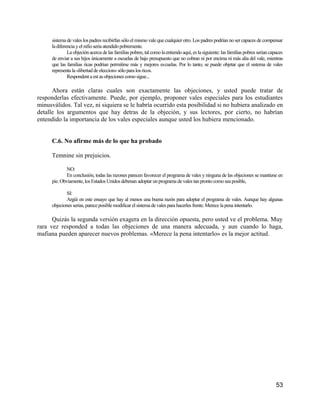 sistema de vales los padres recibirfan sólo el mismo vale que cualquier otro. Los padres podrían no ser capaces de compensar
      la diferencia y el nifio seria atendido pobremente.
               La objeción acerca de las familias pobres, tal como la entiendo aquí, es la siguiente: las familias pobres serian capaces
      de enviar a sus hijos únicamente a escuelas de bajo presupuesto que no cobran ni por encima ni más alia del vale, mientras
      que las familias ricas podrían permitirse más y mejores escuelas. Por lo tanto, se puede objetar que el sistema de vales
      representa la «libertad de eleccion» sólo para los ricos.
               Respondent a est as objeciones como sigue...

      Ahora están claras cuales son exactamente las objeciones, y usted puede tratar de
responderlas efectivamente. Puede, por ejemplo, proponer vales especiales para los estudiantes
minusválidos. Tal vez, ni siquiera se le habría ocurrido esta posibilidad si no hubiera analizado en
detalle los argumentos que hay detras de la objeción, y sus lectores, por cierto, no habrían
entendido la importancia de los vales especiales aunque usted los hubiera mencionado.


      C.6. No afirme más de lo que ha probado

      Temnine sin prejuicios.

              NO:
              En conclusión, todas las razones parecen favorecer el programa de vales y ninguna de las objeciones se mantiene en
      pie. Obviamente, los Estados Unidos debenan adoptar un programa de vales tan pronto como sea posible,

              SI:
              Argüi en este ensayo que hay al menos una buena razón para adoptar el programa de vales. Aunque hay algunas
      objeciones serias, parece posible modificar el sistema de vales para hacerles frente. Merece la pena intentarlo.

      Quizás la segunda versión exagera en la dirección opuesta, pero usted ve el problema. Muy
rara vez responded a todas las objeciones de una manera adecuada, y aun cuando lo haga,
mafiana pueden aparecer nuevos problemas. «Merece la pena intentarlo» es la mejor actitud.




                                                                                                                                    53
 