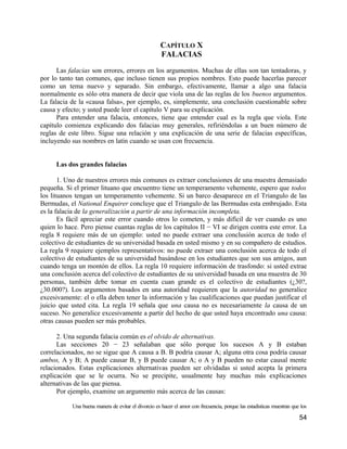 CAPÍTULO X
                                                     FALACIAS

      Las falacias son errores, errores en los argumentos. Muchas de ellas son tan tentadoras, y
por lo tanto tan comunes, que incluso tienen sus propios nombres. Esto puede hacerlas parecer
como un tema nuevo y separado. Sin embargo, efectivamente, llamar a algo una falacia
normalmente es sólo otra manera de decir que viola una de las reglas de los buenos argumentos.
La falacia de la «causa falsa», por ejemplo, es, simplemente, una conclusión cuestionable sobre
causa y efecto; y usted puede leer el capítulo V para su explicación.
      Para entender una falacia, entonces, tiene que entender cual es la regla que viola. Este
capítulo comienza explicando dos falacias muy generales, refiriéndolas a un buen número de
reglas de este libro. Sigue una relación y una explicación de una serie de falacias específicas,
incluyendo sus nombres en latín cuando se usan con frecuencia.


     Las dos grandes falacias

       1. Uno de nuestros errores más comunes es extraer conclusiones de una muestra demasiado
pequeña. Si el primer lituano que encuentro tiene un temperamento vehemente, espero que todos
los lituanos tengan un temperamento vehemente. Si un barco desaparece en el Triangulo de las
Bermudas, el National Enquirer concluye que el Triangulo de las Bermudas esta embrujado. Esta
es la falacia de la generalización a partir de una información incompleta.
       Es fácil apreciar este error cuando otros lo cometen, y más difícil de ver cuando es uno
quien lo hace. Pero piense cuantas reglas de los capítulos II − VI se dirigen contra este error. La
regla 8 requiere más de un ejemplo: usted no puede extraer una conclusión acerca de todo el
colectivo de estudiantes de su universidad basada en usted mismo y en su compañero de estudios.
La regla 9 requiere ejemplos representativos: no puede extraer una conclusión acerca de todo el
colectivo de estudiantes de su universidad basándose en los estudiantes que son sus amigos, aun
cuando tenga un montón de ellos. La regla 10 requiere información de trasfondo: si usted extrae
una conclusión acerca del colectivo de estudiantes de su universidad basada en una muestra de 30
personas, también debe tomar en cuenta cuan grande es el colectivo de estudiantes (¿30?,
¿30.000?). Los argumentos basados en una autoridad requieren que la autoridad no generalice
excesivamente: el o ella deben tener la información y las cualificaciones que puedan justificar el
juicio que usted cita. La regla 19 señala que una causa no es necesariamente la causa de un
suceso. No generalice excesivamente a partir del hecho de que usted haya encontrado una causa:
otras causas pueden ser más probables.

      2. Una segunda falacia común es el olvido de alternativas.
      Las secciones 20 − 23 señalaban que sólo porque los sucesos A y B estaban
correlacionados, no se sigue que A causa a B. B podría causar A; alguna otra cosa podría causar
ambos, A y B; A puede causar B, y B puede causar A; o A y B pueden no estar causal mente
relacionados. Estas explicaciones alternativas pueden ser olvidadas si usted acepta la primera
explicación que se le ocurra. No se precipite, usualmente hay muchas más explicaciones
alternativas de las que piensa.
      Por ejemplo, examine un argumento más acerca de las causas:

           Una buena manera de evitar el divorcio es hacer el amor con frecuencia, porque las estadísticas muestran que los

                                                                                                                       54
 