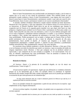 esposos que hacen el amor frecuentemente rara vez piden el divorcio.

      Hacer el amor frecuentemente esta correlacionado con permanecer casado, y por lo tanto se
supone que es la causa (o una causa) de permanecer casado. Pero también puede ser que
permanecer casado conduzca a hacer el amor frecuentemente; o que alguna otra cosa (¡amor y
deseo!) causa hacer el amor frecuentemente y permanecer casado; o que cada uno causa lo otro.
O posiblemente, hacer el amor y permanecer casado no son sucesos causalmente relacionados!
      A menudo, también olvidamos alternativas cuando estamos tratando de tomar decisiones.
Destacan dos o tres opciones, y sólo esas sopesamos. En su famoso ensayo El existencialismo es
un humanismo, el filosofo JeanPaul Sartre decía de uno de sus estudiantes que, durante la
ocupación nazi de Francia en la segunda guerra mundial, tuvo que elegir entre hacer un viaje
peligroso a Inglaterra para combatir con la Francia Libre o permanecer en Paris para cuidar a su
madre. Sartre describe esta idea como una alternativa, como si el joven debiera arriesgarlo todo
en un vuelo a Inglaterra y abandonar entonces totalmente a su madre, o, en su defecto, dedicarse
por completo a ella y perder toda esperanza de enfrentarse a los nazis. Pero seguramente hay
otras posibilidades. Podría permanecer con su madre y trabajar para la Francia Libre en Paris;
podría permanecer con su madre un año y tratar de afianzar la situación de ella para,
paulatinamente, hacer posible el dejarla. ¿Y tenemos que imaginar a su madre como
completamente dependiente y también egoísta?, o ¿Quizás un poco patriótica y posiblemente
también autosuficiente? Muy probablemente, entonces, hay otras opciones.
      En cuestiones éticas también tendemos a olvidar alternativas. Decimos: o bien que el feto
es un ser humano con todos los derechos que usted y yo tenemos, o que es un pedazo de tejido sin
ninguna importancia moral. Decimos: o bien que cualquier uso de un producto animal es
equivocado, o que cualquiera de los usos actuales es aceptable. Y así sucesivamente. Una vez
más, no obstante, seguramente hay otras posibilidades. Trate de aumentar el número de las
opciones que examine, ¡no de disminuirlo!


     Relación de falacias

      Ad hominen. Atacar a la persona de la autoridad alegada, en vez de atacar sus
cualificaciones. Vease la regla 17.

      Ad ignorantiam (apelar a la ignorancia). Argüir que una afirmación es verdadera solamente
porque no se ha demostrado que es falsa. Un ejemplo clásico lo constituye la siguiente
declaración del senador Joseph McCarthy cuando interrogado acerca de la prueba que sustentaba
su acusación de que cierta persona era un comunista dijo:

            No tengo mucha información sobre esto, excepto la declaración general de la Oficina de que nada hay en el
     expediente para refutar sus conexiones comunistas.

     Este es un ejemplo extremo de «argumentar» a partir de una información incompleta: aquí
simplemente no hay ninguna información.

      Ad misericordiam (apelar a la piedad). Apelar a la piedad como un argumento en favor de
un trato especial.

            Sé que he suspendido todos los exámenes, pero si no apruebo este curso, tendré que repetirlo en una escuela de
                                                                                                                      55
 