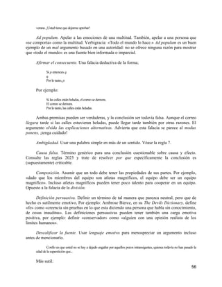 verano. ¡Usted tiene que dejarme aprobar!

      Ad populum. Apelar a las emociones de una multitud. También, apelar a una persona que
«se comporta» como la multitud. Verbigracia: «Todo el mundo lo hace.» Ad populum es un buen
ejemplo de un mal argumento basado en una autoridad: no se ofrece ninguna razón para mostrar
que «todo el mundo» es una fuente bien informada o imparcial.

     Afirmar el consecuente. Una falacia deductiva de la forma;

            Si p entonces q.
            q.
            Por lo tanto, p.

     Por ejemplo:

            Si las calles están heladas, el correo se demora.
            El correo se demora.
            Por lo tanto, las calles están heladas.

      Ambas premisas pueden ser verdaderas, y la conclusión ser todavía falsa. Aunque el correo
llegara tarde si las calles estuvieran heladas, puede llegar tarde también por otras razones. El
argumento olvida las explicaciones alternativas. Advierta que esta falacia se parece al modus
ponens, ¡tenga cuidado!

     Ambigüedad. Usar una palabra simple en más de un sentido. Véase la regla 7.

     Causa falsa. Término genérico para una conclusión cuestionable sobre causa y efecto.
Consulte las reglas 2023 y trate de resolver por que específicamente la conclusión es
(supuestamente) criticable.

     Composición. Asumir que un todo debe tener las propiedades de sus partes. Por ejemplo,
«dado que los miembros del equipo son atletas magníficos, el equipo debe ser un equipo
magnifico». Incluso atletas magníficos pueden tener poco talento para cooperar en un equipo.
Opuesto a la falacia de la división.

      Definición persuasiva. Definir un término de tal manera que parezca neutral, pero que de
hecho es sutilmente emotivo, Por ejemplo: Ambrose Bierce, en su The Devils Dictionary, define
«fe» como «creencia sin pruebas en lo que esta diciendo una persona que habla sin conocimiento,
de cosas inauditas». Las definiciones persuasivas pueden tener también una carga emotiva
positiva, por ejemplo: definir «conservador» como «alguien con una opinión realista de los
limites humanos».

      Descalificar la fuente. Usar lenguaje emotivo para menospreciar un argumento incluso
antes de mencionarlo.

            Confío en que usted no se hay a dejado engañar por aquellos pocos intransigentes, quienes todavía no han pasado la
     edad de la superstición que...

     Más sutil:
                                                                                                                          56
 