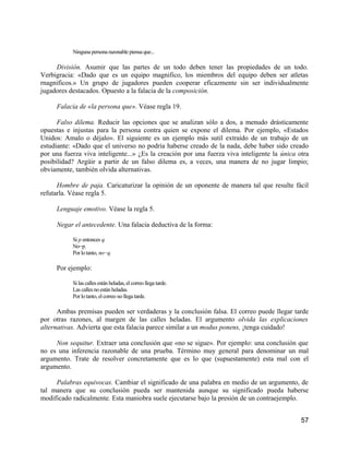 Ninguna persona razonable piensa que...

     División. Asumir que las partes de un todo deben tener las propiedades de un todo.
Verbigracia: «Dado que es un equipo magnifico, los miembros del equipo deben ser atletas
rnagnificos.» Un grupo de jugadores pueden cooperar eficazmente sin ser individualmente
jugadores destacados. Opuesto a la falacia de la composición.

     Falacia de «la persona que». Véase regla 19.

      Falso dilema. Reducir las opciones que se analizan sólo a dos, a menudo drásticamente
opuestas e injustas para la persona contra quien se expone el dilema. Por ejemplo, «Estados
Unidos: Amalo o déjalo». El siguiente es un ejemplo más sutil extraído de un trabajo de un
estudiante: «Dado que el universo no podría haberse creado de la nada, debe haber sido creado
por una fuerza viva inteligente...» ¿Es la creación por una fuerza viva inteligente la única otra
posibilidad? Argüir a partir de un falso dilema es, a veces, una manera de no jugar limpio;
obviamente, también olvida alternativas.

      Hombre de paja. Caricaturizar la opinión de un oponente de manera tal que resulte fácil
refutarla. Véase regla 5.

     Lenguaje emotivo. Véase la regla 5.

     Negar el antecedente. Una falacia deductiva de la forma:

           Si p entonces q.
           No−p.
           Por lo tanto, no−q.

     Por ejemplo:

           Si las calles están heladas, el correo llega tarde.
           Las calles no están heladas.
           Por lo tanto, el correo no llega tarde.

      Ambas premisas pueden ser verdaderas y la conclusión falsa. El correo puede llegar tarde
por otras razones, al margen de las calles heladas. El argumento olvida las explicaciones
alternativas. Advierta que esta falacia parece similar a un modus ponens, ¡tenga cuidado!

     Non sequitur. Extraer una conclusión que «no se sigue». Por ejemplo: una conclusión que
no es una inferencia razonable de una prueba. Término muy general para denominar un mal
argumento. Trate de resolver concretamente que es lo que (supuestamente) esta mal con el
argumento.

     Palabras equivocas. Cambiar el significado de una palabra en medio de un argumento, de
tal manera que su conclusión pueda ser mantenida aunque su significado pueda haberse
modificado radicalmente. Esta maniobra suele ejecutarse bajo la presión de un contraejemplo.


                                                                                              57
 