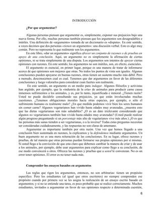 INTRODUCCIÓN

     ¿Por que argumentar?

       Algunas personas piensan que argumentar es, simplemente, exponer sus prejuicios bajo una
nueva forma. Por ello, muchas personas también piensan que los argumentos son desagradables e
inútiles. Una definición de «argumento» tomada de un diccionario es «disputa». En este sentido,
a veces decimos que dos personas «tienen un argumento»: una discusión verbal. Esto es algo muy
común. Pero no representa lo que realmente son los argumentos.
       En este libro, «dar un argumento» significa ofrecer un conjunto de razones o de pruebas en
apoyo de una conclusión. Aquí, un argumento no es simplemente la afirmación de ciertas
opiniones, ni se trata simplemente de una disputa. Los argumentos son intentos de apoyar ciertas
opiniones con razones. En este sentido, los argumentos no son inútiles, son, en efecto, esenciales.
       El argumento es esencial, en primer lugar, porque es una manera de tratar de informarse
acerca de que opiniones son mejores que otras. No todos los puntos de vista son iguales. Algunas
conclusiones pueden apoyarse en buenas razones, otras tienen un sustento mucho más débil. Pero
a menudo, desconocemos cual es cual. Tenemos que dar argumentos en favor de las diferentes
conclusiones y luego valorarlos para considerar cuan fuertes son realmente.
        En este sentido, un argumento es un medio para indagar. Algunos filósofos y activistas
han argüido, por ejemplo, que la «industria de la cría» de animales para producir carne causa
inmensos sufrimientos a los animales, y es, por lo tanto, injustificada e inmoral. ¿Tienen razón?
Usted no puede decidirlo consultando sus prejuicios, ya que están involucradas muchas
cuestiones. ¿Tenemos obligaciones morales hacia otras especies, por ejemplo, o sólo el
sufrimiento humano es realmente malo? ¿En que medida podemos vivir bien los seres humanos
sin comer carne? Algunos vegetarianos han vivido hasta edades muy avanzadas, ¿muestra esto
que las dietas vegetarianas son más saludables? ¿O es un dato irrelevante considerando que
algunos no vegetarianos también han vivido hasta edades muy avanzadas? (Usted puede realizar
algún progreso preguntando si un porcentaje más alto de vegetarianos vive más años.) ¿O es que
las personas más sanas tienden a ser vegetarianas, o a la inversa? Todas estas preguntas necesitan
ser consideradas cuidadosamente, y las respuestas no son claras de antemano.
       Argumentar es importante también por otra razón. Una vez que hemos llegado a una
conclusión bien sustentada en razones, la explicamos y la defendemos mediante argumentos. Un
buen argumento no es una mera reiteración de las conclusiones. En su lugar, ofrece razones y
pruebas, de tal manera que otras personas puedan formarse sus propias opiniones por sí mismas.
Si usted llega a la convicción de que esta claro que debemos cambiar la manera de criar y de usar
a los animales, por ejemplo, debe usar argumentos para explicar como llego a su conclusión, de
ese modo convencerá a otros. Ofrezca las razones y pruebas que a usted le convenzan. No es un
error tener opiniones. El error es no tener nada más.


     Comprender los ensayos basados en argumentos

      Las reglas que rigen los argumentos, entonces, no son arbitrarias: tienen un propósito
especifico. Pero los estudiantes (al igual que otros escritores) no siempre comprenden ese
propósito cuando por primera vez se les asigna la realización de un ensayo escrito basado en
argumentos; y si no se entiende una tarea, es poco probable que se realice correctamente. Muchos
estudiantes, invitados a argumentar en favor de sus opiniones respecto a determinada cuestión,
                                                                                                 6
 