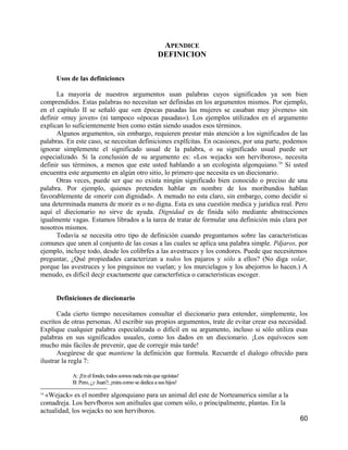 APENDICE
                                                     DEFINICION

      Usos de las definicioncs

      La mayoría de nuestros argumentos usan palabras cuyos significados ya son bien
comprendidos. Estas palabras no necesitan ser definidas en los argumentos mismos. Por ejemplo,
en el capítulo II se señaló que «en épocas pasadas las mujeres se casaban muy jóvenes» sin
definir «muy joven» (ni tampoco «épocas pasadas»). Los ejemplos utilizados en el argumento
explican lo suficientemente bien como están siendo usados esos términos.
      Algunos argumentos, sin embargo, requieren prestar más atención a los significados de las
palabras. En este caso, se necesitan definiciones explfcitas. En ocasiones, por una parte, podemos
ignorar simplemente el significado usual de la palabra, o su significado usual puede ser
especializado. Si la conclusión de su argumento es: «Los wejacks son hervíboros», necesita
definir sus términos, a menos que este usted hablando a un ecologista algonquiano. 16 Si usted
encuentra este argumento en algún otro sitio, lo primero que necesita es un diecionario.
      Otras veces, puede ser que no exista ningún significado bien conocido o preciso de una
palabra. Por ejemplo, quienes pretenden hablar en nombre de los moribundos hablan
favorablemente de «morir con dignidad». A menudo no esta claro, sin embargo, como decidir si
una determinada manera de morir es o no digna. Esta es una cuestión medica y juridica real. Pero
aquí el diecionario no sirve de ayuda. Dignidad es de finida sólo mediante abstracciones
igualmente vagas. Estamos librados a la tarea de tratar de formular una definición más clara por
nosotros mismos.
      Todavía se necesita otro tipo de definición cuando preguntamos sobre las caracteristicas
comunes que unen al conjunto de las cosas a las cuales se aplica una palabra simple. Pdjaros, por
ejemplo, incluye todo, desde los colibrfes a las avestruces y los condores. Puede que necesitemos
preguntar, ¿Qué propiedades caracterizan a todos los pajaros y sólo a ellos? (No diga volar,
porque las avestruces y los pinguinos no vuelan; y los murcielagos y los abejorros lo hacen.) A
menudo, es difícil decjr exactamente que caracterfstica o caracteristicas escoger.


      Definiciones de diecionario

       Cada cierto tiempo necesitamos consultar el diecionario para entender, simplemente, los
escritos de otras personas. Al escribir sus propios argumentos, trate de evitar crear esa necesidad.
Explique cualquier palabra especializada o difícil en su argumento, incluso si sólo utiliza esas
palabras en sus significados usuales, como los dados en un diecionario. ¡Los equívocos son
mucho más fáciles de prevenir, que de corregir más tarde!
       Asegúrese de que mantiene la definición que formula. Recuerde el dialogo ofrecido para
ilustrar la regla 7:

            A: ¡En el fondo, todos somos nada más que egoístas!
            B: Pero, ¿y Juan?; ¡mira como se dedica a sus hijos!
16
  «Wejack» es el nombre algonquiano para un animal del este de Norteamerica similar a la
comadreja. Los hervfboros son anifnales que comen sólo, o principalmente, plantas. En la
actualidad, los wejacks no son hervíboros.
                                                                                                 60
 