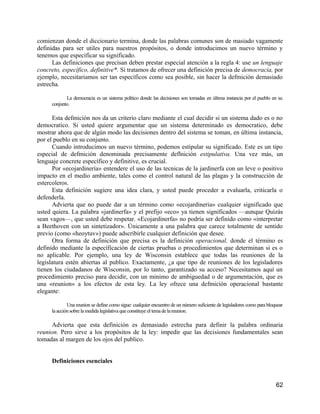 comienzan donde el diccionario termina, donde las palabras comunes son de masiado vagamente
definidas para ser utiles para nuestros propósitos, o donde introducimos un nuevo término y
tenemos que específicar su significado.
      Las definiciones que precisan deben prestar especial atención a la regla 4: use un lenguaje
concreto, específico, definitive*. Si tratamos de ofrecer una definición precisa de democracia, por
ejemplo, necesitariamos ser tan específicos como sea posible, sin hacer la defmición demasiado
estrecha.

            La democracia es un sistema político donde las decisiones son tomadas en última instancia por el pueblo en su
     conjunto.

      Esta defmición nos da un criterio claro mediante el cual decidir si un sistema dado es o no
democratico. Si usted quiere argumentar que un sistema determinado es democratico, debe
mostrar ahora que de algún modo las decisiones dentro del sistema se toman, en última instancia,
por el pueblo en su conjunto.
      Cuando introducimos un nuevo término, podemos estipular su significado. Este es un tipo
especial de defmición denominada precisamente deflnición estipulativa. Una vez más, un
lenguaje concrete específico y definitive, es crucial.
      Por «ecojardinería» entendere el uso de las tecnicas de la jardinerfa con un leve o positivo
impacto en el medio ambiente, tales como el control natural de las plagas y la construcción de
estercoleros.
      Esta definición sugiere una idea clara, y usted puede proceder a evaluarla, criticarla o
defenderla.
      Advierta que no puede dar a un término como «ecojardineria» cualquier significado que
usted quiera. La palabra «jardinerfa» y el prefijo «eco» ya tienen significados —aunque Quizás
sean vagos—, que usted debe respetar. «Ecojardinerfa» no podría ser definido como «interpretar
a Beethoven con un sintetizador». Únicamente a una palabra que carece totalmente de sentido
previo (como «heoytuv») puede adscribirle cualquier definición que desee.
      Otra forma de definición que precisa es la definición operacional, donde el término es
definido mediante la específicación de ciertas pruebas o procedimientos que determinan si es o
no aplicable. Por ejemplo, una ley de Wisconsin establece que todas las reuniones de la
legislatura estén abiertas al publico. Exactamente, ¿a que tipo de reuniones de los legisladores
tienen los ciudadanos de Wisconsin, por lo tanto, garantizado su acceso? Necesitamos aquí un
procedimiento preciso para decidir, con un minimo de ambiguedad o de argumentación, que es
una «reunion» a los efectos de esta ley. La ley ofrece una defmición operacional bastante
elegante:

             Una reunion se define como sigue: cualquier encuentro de un número suficiente de legisladores como para bloquear
     la acción sobre la medida legislativa que constituye el tema de la reunion.

      Advierta que esta definición es demasiado estrecha para definir la palabra ordinaria
reunion. Pero sirve a los propósitos de la ley: impedir que las decisiones fundamentales sean
tomadas al margen de los ojos del publico.


     Definiciones esenciales


                                                                                                                         62
 