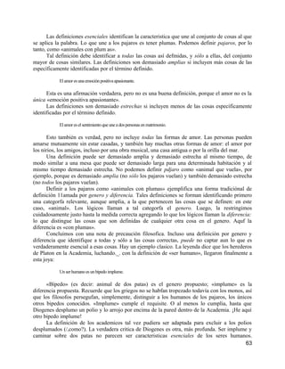Las definiciones esenciales identifican la caracteristica que une al conjunto de cosas al que
se aplica la palabra. Lo que une a los pajaros es tener plumas. Podemos definir pajaros, por lo
tanto, como «animales con plum as».
      Tal definición debe identificar a todas las cosas así defmidas, y sólo a ellas, del conjunto
mayor de cosas similares. Las definiciones son demasiado amplias si incluyen más cosas de las
específicamente identificadas por el término definido.

           El amor es una emoción positiva apasionante.

      Esta es una afirmación verdadera, pero no es una buena definición, porque el amor no es la
única «emoción positiva apasionante».
      Las definiciones son demasiado estrechas si incluyen menos de las cosas específicamente
identificadas por el término definido.

           El amor es el sentimiento que une a dos personas en matrimonio.

       Esto también es verdad, pero no incluye todas las formas de amor. Las personas pueden
amarse mutuamente sin estar casadas, y también hay muchas otras formas de amor: el amor por
los nirios, los amigos, incluso por una obra musical, una casa antigua o por la orilla del mar.
       Una definición puede ser demasiado amplia y demasiado estrecha al mismo tiempo, de
modo similar a una mesa que puede ser demasiado larga para una determinada habitación y al
mismo tiempo demasiado estrecha. No podemos definir pdjaro como «animal que vuela», por
ejemplo, porque es demasiado amplia (no sólo los pajaros vuelan) y también demasiado estrecha
(no todos los pajaros vuelan).
       Definir a los pajaros como «animales con plumas» ejemplifica una forma tradiciónal de
definición 11amada por genero y diferencia. Tales definiciones se forman identificando primero
una categorfa relevante, aunque amplia, a la que pertenecen las cosas que se definen: en este
caso, «animal». Los lógicos llaman a tal categorfa el genero. Luego, la restringimos
cuidadosamente justo hasta la medida correcta agregando lo que los lógicos llaman la diferencia:
lo que distingue las cosas que son definidas de cualquier otra cosa en el genero. Aquf la
diferencia es «con plumas».
       Concluimos con una nota de precaución filosofica. Incluso una definición por genero y
diferencia que identifique a todas y sólo a las cosas correctas, puede no captar aun lo que es
verdaderamente esencial a esas cosas. Hay un ejemplo clasico. La leyenda dice que los herederos
de Platon en la Academia, luchando._. con la definición de «ser humano», llegaron finalmente a
esta joya:

           Un ser humano es un bipedo implume.

      «Bípedo» (es decir: animal de dos patas) es el genero propuesto; «implume» es la
diferencia propuesta. Recuerde que los griegos no se habfan tropezado todavía con los monos, así
que los filosofos persegufan, simplemente, distinguir a los humanos de los pajaros, los únicos
otros bipedos conocidos. «Implume» cumple el requisite. O al menos lo cumplia, hasta que
Diogenes desplumo un polio y lo arrojo por encima de la pared dentro de la Academia. ¡He aquí
otro bipedo implume!
      La definición de los academicos tal vez pudiera ser adaptada para excluir a los polios
desplumados (/,como?). La verdadera critica de Diogenes es otra, más profunda. Ser implume y
caminar sobre dos patas no parecen ser caracteristicas esenciales de los seres humanos.
                                                                                             63
 