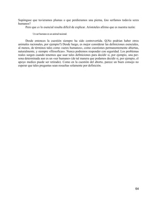 Supóngase que tuvieramos plumas o que perdieramos una pierna, £no serfamos todavía seres
humanos?
     Pero que es lo esencial resulta difícil de explicar. Aristoteles afirmo que es nuestra razón:

           Un ser humano es un animal racional.

      Desde entonces la cuestión siempre ha sido controvertida. Q,No podrían haber otros
animales racionales, por ejempio?) Desde luego, es mejor considerar las defmiciones esenciales,
al menos, de términos tales como «seres humanos», como cuestiones permanentemente abiertas,
naturalmente, y siempre «filosoficas». Nunca podremos responder con seguridad. Los problemas
reales surgen cuando tenemos que usar tales defmiciones para decidir si, por ejempio, una per-
sona determinada aun es un «ser humano» (de tal manera que podamos decidir si, por ejempio, el
apoyo medico puede ser retirado). Como en la cuestión del aborto, parece un buen consejo no
esperar que tales preguntas sean resueltas solamente por definición.




                                                                                               64
 