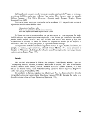 La lógica formal comienza con las formas presentadas en el capítulo VI, pero se extiende a
un sistema simbólico mucho más poderoso. Hay muchos libros buenos; vease, por ejemplo,
William Gustason y Dolp Ulich, Elementary Symbolic Lógic, Prospect Heights, Illinois,
Waveland Press, 1973.
      Entre otras cosas, las formas presentadas en las secciones 2429 no pueden dar cuenta de
argumentos tan obviamente válidos como:
           Algunos insectos benefician el jardín.
           Todas las cosas que benefician el jardfn deben ser promovidas.
           Por lo tanto, algunos insectos deben ser promovidos en el jardfn.

      Se llaman «argumentos categoriales», ya que tienen que ver con categories. La lógica
simbólica formal incorpora argumentos categoriales en un sistema que también incluye modus
ponens, modus tollens, etcetera; pero hay, además, una manera más simple y algo más
independiente de tratarlos. Se llama «el método del esquema de Venn», por su inventor, el
matematico John Venn. Vease, por ejemplo, el capítulo 6 del libro de Copi.
      Los argumentos deductivos son tratados por todo manual de lógica. Pueden consultarse, por
ejemplo, M. Garrido, Lógica simholica, Editorial Tecnos, Madrid, 1974. En su aplicación al
Derecho, C. Alchourron y E. Bulygin, Introducción a la Métodologia de las ciencias juridicas y
sociales, Astrea, Buenos Aires, 1987.


     Falacias

       Para una lista más extensa de falacias, con ejemplos, vease Howard Kahane, Lógic and
Contemporary Rhetoric, Belmont, California, Wadsworth, 6.a edición, 1992. Para un tratamiento
historico y teorico de las falacias, vease C. Hamblin, Fallacies, Londres, Methuen, 1970. Para
más de una falacia común, vease, Richard Nisbett y Lee Ross, Human Inference, Englewood
Cliffs, New Jersey, Prentice Hall, 1980.
       En castellano, C. Pereda, «¿Qué es una falacia?», en W, A A., Argumentación y filosofia,
Universidad Autonoma Metropolitana, Iztapalapa, Mexico, 1986; D. Quesada, La lógica y su
filosofia. Introducción a la lógica, Barcanova, Barcelona, 1985.




                                                                                             66
 