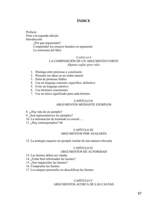 ÍNDICE

Prefacio
Nota a la segunda edición
Introducción
      ¿Por que argumentar?
      Comprender los ensayos basados en arguments
      La estructura del libro

                                  CAPÍTULO I
                   LA COMPOSICIÓN DE UN ARGUMENTO CORTO
                            Algunas reglas gene rales

   1.   Distinga entre premisas y conclusión
   2.   Presente sus ideas en un orden natural
   3.   Parta de premisas fiables
   4.   Use un lenguaje concreto, específico, definitivo
   5.   Evite un lenguaje emotivo
   6.   Use términos consistentes
   7.   Use un único significado para cada término

                                CAPÍTULO II
                        ARGUMENTOS MEDIANTE EJEMPLOS

8. ¿,Hay más de un ejemplo?
9. ¿Son representatives los ejemplos?
10. La información de trasfondo es crucial ....
11. ¿Hay contraejemplos? 44

                                  CAPÍTULO III
                            ARGUMENTOS POR ANALOGÍA

12. La analogía requiere un ejemplo similar de una manera relevanle

                                      CAPÍTULO IV
                            ARGUMENTOS DE AUTORIDAD
13. Las fuentes deben ser citadas
14. ¿Están bien informadas las fuentes?
15. ¿Son imparciales las fuentes?
16. Compruebe las fuentes
17. Los ataques personales no descalifican las fuentes


                               CAPÍTULO V
                      ARGUMENTOS ACERCA DE LAS CAUSAS

                                                                      67
 