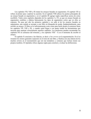 Los capítulos VII, VIII y IX tratan los ensayos basados en argumentos. El capítulo VII se
refiere al primer paso: explorar la cuestión. En el capítulo VIII esbozo los puntos principales de
un ensayo basado en argumentos y en el capítulo IX agrego reglas específicas acerca de como
escribirlo. Todos estos capítulos dependen de los capítulos I a VI, ya que un ensayo basado en
argumentos combina y elabora básicamente los tipos de argumentos cortos que en ellos se
exponen. No pase por alto los primeros capítulos y no salte al de los ensayos basados en
argumentos, aun cuando se acerque a este libro en búsqueda de ayuda, fundamentalmente, para
escribir un ensayo. El libro es lo suficientemente corto como para leerlo desde el comienzo hasta
los capítulos VII, VIII y IX, y cuando usted llegue a ese punto tendrá las herramientas que
necesita para manejar correctamente aquellos capítulos. Los profesores pueden recomendar los
capítulos IVI al comienzo del trimestre, y los capítulos VIII − X en el momento de escribir el
ensayo.
      El capítulo X concierne a las falacias, es decir: a los errores en la argumentación. En el se
resumen los errores generales expuestos en el resto de este libro, y finaliza con una síntesis de los
muchos errores en el razonamiento que son tan tentadores y comunes que incluso tienen sus
propios nombres. El Apéndice ofrece algunas reglas para construir y evaluar las definiciones.




                                                                                                   8
 