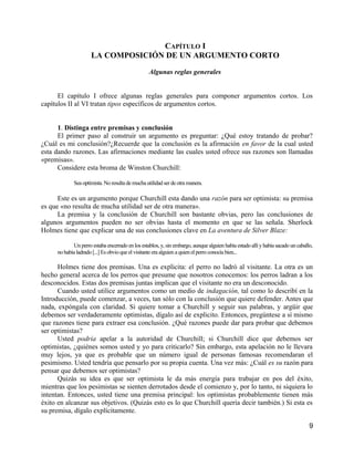 CAPÍTULO I
                     LA COMPOSICIÓN DE UN ARGUMENTO CORTO

                                                 Algunas reglas generales


      El capítulo I ofrece algunas reglas generales para componer argumentos cortos. Los
capítulos II al VI tratan tipos específicos de argumentos cortos.


      1. Distinga entre premisas y conclusión
      El primer paso al construir un argumento es preguntar: ¿Qué estoy tratando de probar?
¿Cuál es mi conclusión?¿Recuerde que la conclusión es la afirmación en favor de la cual usted
esta dando razones. Las afirmaciones mediante las cuales usted ofrece sus razones son llamadas
«premisas».
      Considere esta broma de Winston Churchill:

             Sea optimista. No resulta de mucha utilidad ser de otra manera.

      Este es un argumento porque Churchill esta dando una razón para ser optimista: su premisa
es que «no resulta de mucha utilidad ser de otra manera».
      La premisa y la conclusión de Churchill son bastante obvias, pero las conclusiones de
algunos argumentos pueden no ser obvias hasta el momento en que se las señala. Sherlock
Holmes tiene que explicar una de sus conclusiones clave en La aventura de Silver Blaze:

            Un perro estaba encerrado en los establos, y, sin embargo, aunque alguien había estado allí y había sacado un caballo,
     no había ladrado [...] Es obvio que el visitante era alguien a quien el perro conocía bien...

      Holmes tiene dos premisas. Una es explicita: el perro no ladró al visitante. La otra es un
hecho general acerca de los perros que presume que nosotros conocemos: los perros ladran a los
desconocidos. Estas dos premisas juntas implican que el visitante no era un desconocido.
      Cuando usted utilice argumentos como un medio de indagación, tal como lo describí en la
Introducción, puede comenzar, a veces, tan sólo con la conclusión que quiere defender. Antes que
nada, expóngala con claridad. Si quiere tomar a Churchill y seguir sus palabras, y argüir que
debemos ser verdaderamente optimistas, dígalo así de explicito. Entonces, pregúntese a sí mismo
que razones tiene para extraer esa conclusión. ¿Qué razones puede dar para probar que debemos
ser optimistas?
      Usted podría apelar a la autoridad de Churchill; si Churchill dice que debemos ser
optimistas, ¿quiénes somos usted y yo para criticarlo? Sin embargo, esta apelación no le llevara
muy lejos, ya que es probable que un número igual de personas famosas recomendaran el
pesimismo. Usted tendría que pensarlo por su propia cuenta. Una vez más: ¿Cuál es su razón para
pensar que debemos ser optimistas?
      Quizás su idea es que ser optimista le da más energía para trabajar en pos del éxito,
mientras que los pesimistas se sienten derrotados desde el comienzo y, por lo tanto, ni siquiera lo
intentan. Entonces, usted tiene una premisa principal: los optimistas probablemente tienen más
éxito en alcanzar sus objetivos. (Quizás esto es lo que Churchill quería decir también.) Si esta es
su premisa, dígalo explícitamente.

                                                                                                                                9
 