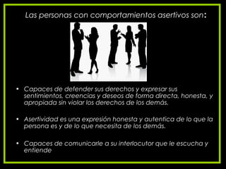 Las personas con comportamientos asertivos son:
• Capaces de defender sus derechos y expresar sus
sentimientos, creencias y deseos de forma directa, honesta, y
apropiada sin violar los derechos de los demás.
• Asertividad es una expresión honesta y autentica de lo que la
persona es y de lo que necesita de los demás.
• Capaces de comunicarle a su interlocutor que le escucha y
entiende
 
