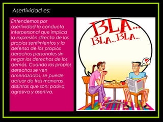 Asertividad es:
Entendemos por
asertividad la conducta
interpersonal que implica
la expresión directa de los
propios sentimientos y la
defensa de los propios
derechos personales sin
negar los derechos de los
demás. Cuando los propios
derechos se ven
amenazados, se puede
actuar de tres maneras
distintas que son: pasiva,
agresiva y asertiva.
 