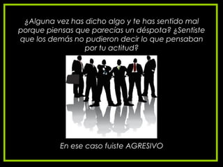 ¿Alguna vez has dicho algo y te has sentido mal
porque piensas que parecías un déspota? ¿Sentiste
que los demás no pudieron decir lo que pensaban
por tu actitud?
En ese caso fuiste AGRESIVO
 