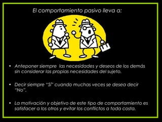 El comportamiento pasivo lleva a:
• Anteponer siempre las necesidades y deseos de los demás
sin considerar las propias necesidades del sujeto.
• Decir siempre “Sí” cuando muchas veces se desea decir
“No”.
• La motivación y objetivo de este tipo de comportamiento es
satisfacer a los otros y evitar los conflictos a toda costa.
 