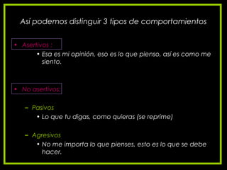 Así podemos distinguir 3 tipos de comportamientos
• Asertivos :
• Esa es mi opinión, eso es lo que pienso, así es como me
siento.
• No asertivos:
– Pasivos
• Lo que tu digas, como quieras (se reprime)
– Agresivos
• No me importa lo que pienses, esto es lo que se debe
hacer.
 