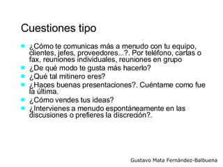 Cuestiones tipo ¿Cómo te comunicas más a menudo con tu equipo, clientes, jefes, proveedores...?. Por teléfono, cartas o fax, reuniones individuales, reuniones en grupo ¿De qué modo te gusta más hacerlo? ¿Qué tal mitinero eres? ¿Haces buenas presentaciones?. Cuéntame como fue la última. ¿Cómo vendes tus ideas? ¿Intervienes a menudo espontáneamente en las discusiones o prefieres la discreción?.  