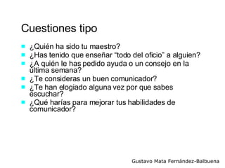 Cuestiones tipo ¿Quién ha sido tu maestro? ¿Has tenido que enseñar “todo del oficio” a alguien?  ¿A quién le has pedido ayuda o un consejo en la última semana? ¿Te consideras un buen comunicador? ¿Te han elogiado alguna vez por que sabes escuchar? ¿Qué harías para mejorar tus habilidades de comunicador? 