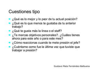 Cuestiones tipo ¿Qué es lo mejor y lo peor de tu actual posición? ¿Qué es lo que menos te gustaba de tu anterior trabajo? ¿Qué te gusta más la linea o el staff?  ¿Te marcas objetivos personales?. ¿Cuáles tienes ahora para este año o para este mes?  ¿Cómo reaccionas cuando te mete presión el jefe? ¿Cuéntame como fue la última vez que tuviste que trabajar a presión? 