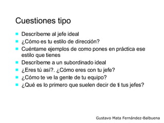Cuestiones tipo Descríbeme al jefe ideal ¿Cómo es tu estilo de dirección? Cuéntame ejemplos de como pones en práctica ese estilo que tienes Descríbeme a un subordinado ideal ¿Eres tú así?. ¿Cómo eres con tu jefe? ¿Cómo te ve la gente de tu equipo? ¿Qué es lo primero que suelen decir de ti tus jefes? 