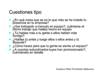 Cuestiones tipo ¿En qué crees que es en lo que más se ha notado tu presencia en tu empresa?  ¿Has trabajado a menudo en equipo?, cuéntame el último trabajo que habéis hecho en equipo ¿Tú hablas más a tu gente o ellos hablan más contigo? ¿Hablas tú antes y luego ellos o ellos antes y tú después? ¿Cómo haces para que tu gente se sienta un equipo? ¿A cuantos subordinados tuyos han promocionado?, cuéntamelo en detalle 