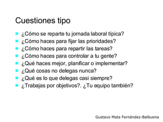 Cuestiones tipo ¿Cómo se reparte tu jornada laboral típica? ¿Cómo haces para fijar las prioridades? ¿Cómo haces para repartir las tareas? ¿Cómo haces para controlar a tu gente? ¿Qué haces mejor, planificar o implementar? ¿Qué cosas no delegas nunca? ¿Qué es lo que delegas casi siempre? ¿Trabajas por objetivos?. ¿Tu equipo también? 
