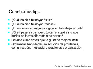 Cuestiones tipo ¿Cuál ha sido tu mayor éxito? ¿Cuál ha sido tu mayor fracaso? ¿Díme tus cinco mejores logros en tu trabajo actual? ¿Si empezaras de nuevo tu carrera qué es lo que harías de forma diferente o no harías? Lístame cinco cosas que te gustaría mejorar de ti Ordena tus habilidades en solución de problemas, comunicación, motivación, relaciones y organización 