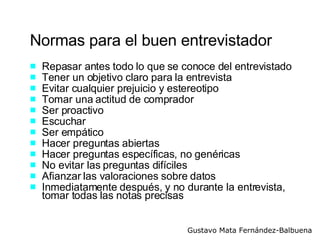 Normas para el buen entrevistador Repasar antes todo lo que se conoce del entrevistado Tener un objetivo claro para la entrevista Evitar cualquier prejuicio y estereotipo Tomar una actitud de comprador  Ser proactivo Escuchar Ser empático Hacer preguntas abiertas Hacer preguntas específicas, no genéricas  No evitar las preguntas difíciles Afianzar las valoraciones sobre datos Inmediatamente después, y no durante la entrevista,  tomar todas las notas precisas 