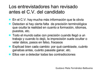 Los entrevistadores han revisado antes el C.V. del candidato En el C.V. hay mucha más información que la obvia Detectan si hay cierta falta  de precisión terminológica que oculta la realidad en cuanto a formación, idiomas, puestos, etc. Todo el mundo sabe con precisión cuando llegó a un trabajo y cuando lo dejó, la imprecisión suele ocultar o velar datos, pasos en falso, fracasos  Explicad bien cada cambio: por qué cambiaste, cuánto ganabas antes, cuánto pasaste ganar, etc. Ellos van a detectar todas las contradicciones 