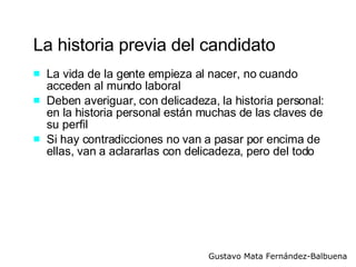 La historia previa del candidato La vida de la gente empieza al nacer, no cuando acceden al mundo laboral Deben averiguar, con delicadeza, la historia personal: en la historia personal están muchas de las claves de su perfil  Si hay contradicciones no van a pasar por encima de ellas, van a aclararlas con delicadeza, pero del todo 