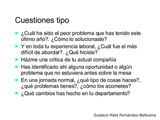 Cuestiones tipo ¿Cuál ha sido el peor problema que has tenido este último año?. ¿Cómo lo solucionaste? Y en toda tu experiencia laboral, ¿Cuál fue el más difícil de abordar?. ¿Qué hiciste? Házme una crítica de tu actual compañía Has identificado ahí alguna oportunidad o algún problema que no estuviera antes sobre la mesa  En una jornada normal, ¿qué tipo de cosas haces?, ¿qué problemas tienes?, ¿cómo los acometes? ¿Qué cambios has hecho en tu departamento? 