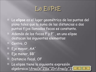 La  elipse  es el lugar geométrico de los puntos del plano tales que la suma de las distancias a dos puntos fijos llamados focos es constante. Además de los focos F y F´, en una elipse destacan los siguientes elementos: Centro, O  Eje mayor, AA´  Eje menor, BB´  Distancia focal, OF  La elipse tiene la siguiente expresión algebraica: \frac{x^2}{a^2}+\frac{y^2}{b^2}=1 